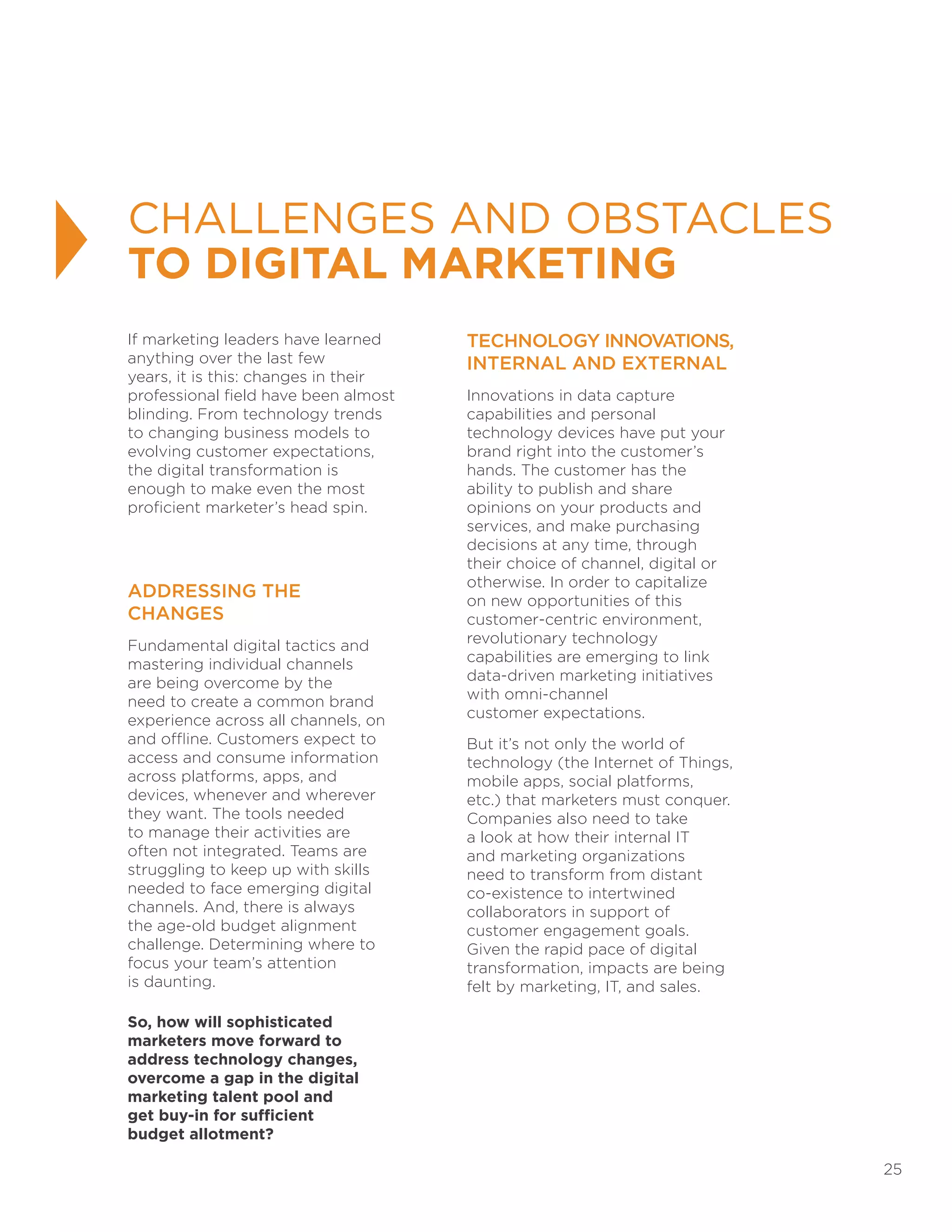 25
CHALLENGES AND OBSTACLES
TO DIGITAL MARKETING
If marketing leaders have learned
anything over the last few
years, it is this: changes in their
professional field have been almost
blinding. From technology trends
to changing business models to
evolving customer expectations,
the digital transformation is
enough to make even the most
proficient marketer’s head spin.
ADDRESSING THE
CHANGES
Fundamental digital tactics and
mastering individual channels
are being overcome by the
need to create a common brand
experience across all channels, on
and offline. Customers expect to
access and consume information
across platforms, apps, and
devices, whenever and wherever
they want. The tools needed
to manage their activities are
often not integrated. Teams are
struggling to keep up with skills
needed to face emerging digital
channels. And, there is always
the age-old budget alignment
challenge. Determining where to
focus your team’s attention
is daunting.
So, how will sophisticated
marketers move forward to
address technology changes,
overcome a gap in the digital
marketing talent pool and
get buy-in for sufficient
budget allotment?
TECHNOLOGY INNOVATIONS,
INTERNAL AND EXTERNAL
Innovations in data capture
capabilities and personal
technology devices have put your
brand right into the customer’s
hands. The customer has the
ability to publish and share
opinions on your products and
services, and make purchasing
decisions at any time, through
their choice of channel, digital or
otherwise. In order to capitalize
on new opportunities of this
customer-centric environment,
revolutionary technology
capabilities are emerging to link
data-driven marketing initiatives
with omni-channel
customer expectations.
But it’s not only the world of
technology (the Internet of Things,
mobile apps, social platforms,
etc.) that marketers must conquer.
Companies also need to take
a look at how their internal IT
and marketing organizations
need to transform from distant
co-existence to intertwined
collaborators in support of
customer engagement goals.
Given the rapid pace of digital
transformation, impacts are being
felt by marketing, IT, and sales.
 
