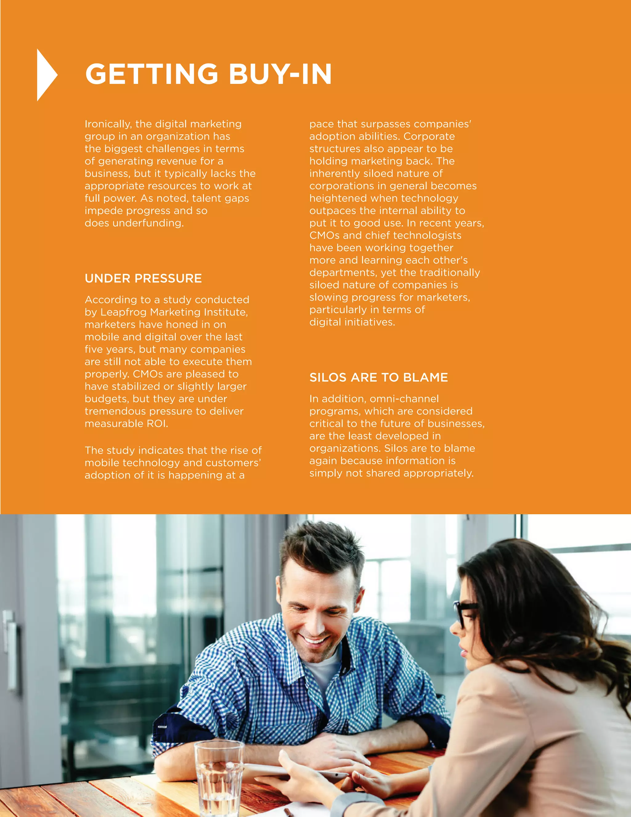 29
GETTING BUY-IN
Ironically, the digital marketing
group in an organization has
the biggest challenges in terms
of generating revenue for a
business, but it typically lacks the
appropriate resources to work at
full power. As noted, talent gaps
impede progress and so
does underfunding.
UNDER PRESSURE
According to a study conducted
by Leapfrog Marketing Institute,
marketers have honed in on
mobile and digital over the last
five years, but many companies
are still not able to execute them
properly. CMOs are pleased to
have stabilized or slightly larger
budgets, but they are under
tremendous pressure to deliver
measurable ROI.
The study indicates that the rise of
mobile technology and customers’
adoption of it is happening at a
pace that surpasses companies'
adoption abilities. Corporate
structures also appear to be
holding marketing back. The
inherently siloed nature of
corporations in general becomes
heightened when technology
outpaces the internal ability to
put it to good use. In recent years,
CMOs and chief technologists
have been working together
more and learning each other's
departments, yet the traditionally
siloed nature of companies is
slowing progress for marketers,
particularly in terms of
digital initiatives.
SILOS ARE TO BLAME
In addition, omni-channel
programs, which are considered
critical to the future of businesses,
are the least developed in
organizations. Silos are to blame
again because information is
simply not shared appropriately.
 