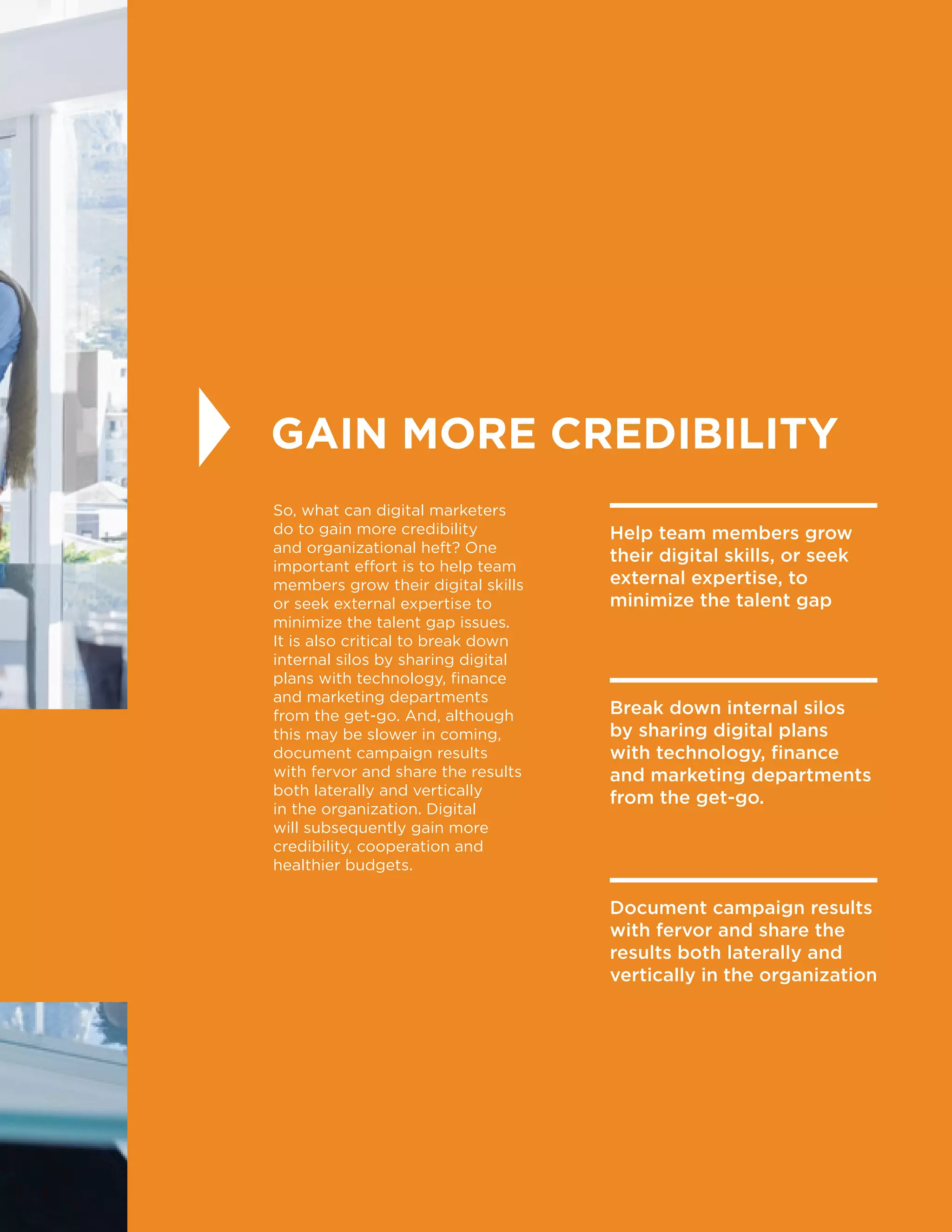 33
GAIN MORE CREDIBILITY
So, what can digital marketers
do to gain more credibility
and organizational heft? One
important effort is to help team
members grow their digital skills
or seek external expertise to
minimize the talent gap issues.
It is also critical to break down
internal silos by sharing digital
plans with technology, finance
and marketing departments
from the get-go. And, although
this may be slower in coming,
document campaign results
with fervor and share the results
both laterally and vertically
in the organization. Digital
will subsequently gain more
credibility, cooperation and
healthier budgets.
Help team members grow
their digital skills, or seek
external expertise, to
minimize the talent gap
Break down internal silos
by sharing digital plans
with technology, finance
and marketing departments
from the get-go.
Document campaign results
with fervor and share the
results both laterally and
vertically in the organization
 