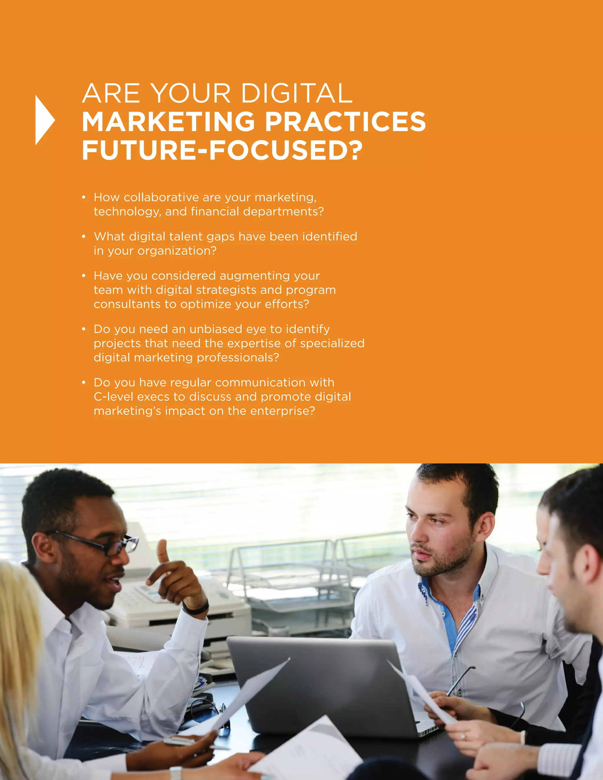 34
ARE YOUR DIGITAL
MARKETING PRACTICES
FUTURE-FOCUSED?
• How collaborative are your marketing,
technology, and financial departments?
• What digital talent gaps have been identified
in your organization?
• Have you considered augmenting your
team with digital strategists and program
consultants to optimize your efforts?
• Do you need an unbiased eye to identify
projects that need the expertise of specialized
digital marketing professionals?
• Do you have regular communication with
C-level execs to discuss and promote digital
marketing’s impact on the enterprise?
 