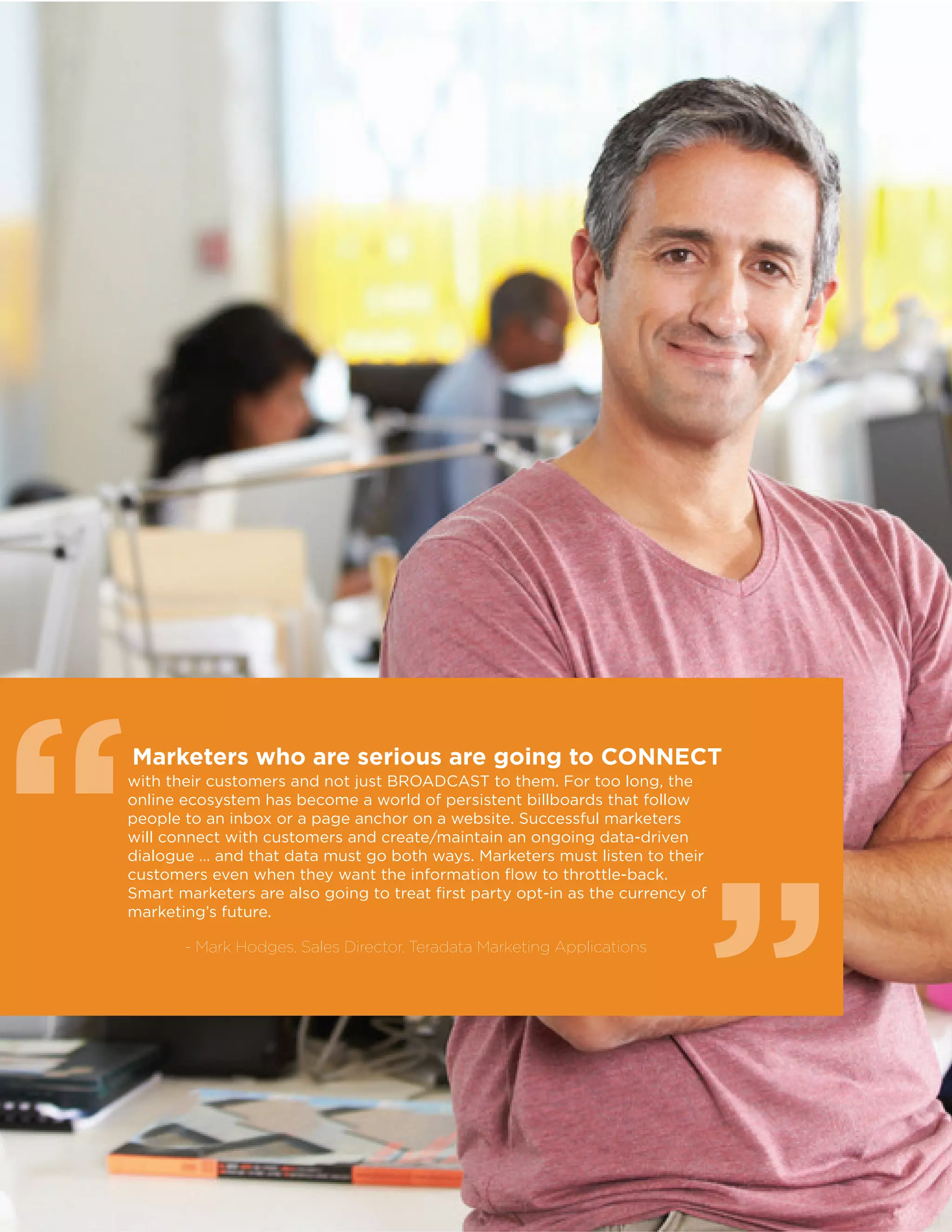 36
Marketers who are serious are going to CONNECT
with their customers and not just BROADCAST to them. For too long, the
online ecosystem has become a world of persistent billboards that follow
people to an inbox or a page anchor on a website. Successful marketers
will connect with customers and create/maintain an ongoing data-driven
dialogue … and that data must go both ways. Marketers must listen to their
customers even when they want the information flow to throttle-back.
Smart marketers are also going to treat first party opt-in as the currency of
marketing’s future.
- Mark Hodges, Sales Director, Teradata Marketing Applications
““
 