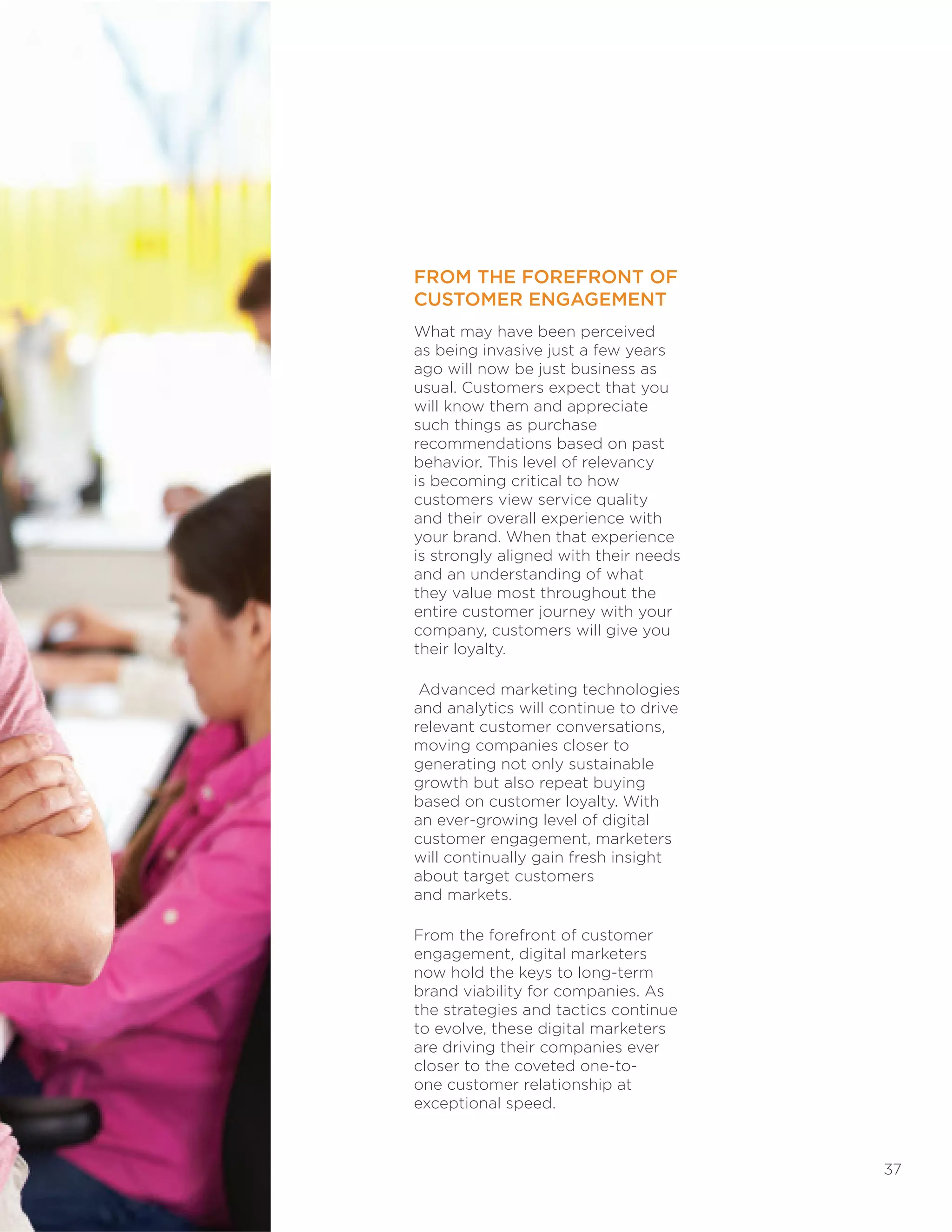 37
FROM THE FOREFRONT OF
CUSTOMER ENGAGEMENT
What may have been perceived
as being invasive just a few years
ago will now be just business as
usual. Customers expect that you
will know them and appreciate
such things as purchase
recommendations based on past
behavior. This level of relevancy
is becoming critical to how
customers view service quality
and their overall experience with
your brand. When that experience
is strongly aligned with their needs
and an understanding of what
they value most throughout the
entire customer journey with your
company, customers will give you
their loyalty.
Advanced marketing technologies
and analytics will continue to drive
relevant customer conversations,
moving companies closer to
generating not only sustainable
growth but also repeat buying
based on customer loyalty. With
an ever-growing level of digital
customer engagement, marketers
will continually gain fresh insight
about target customers
and markets.
From the forefront of customer
engagement, digital marketers
now hold the keys to long-term
brand viability for companies. As
the strategies and tactics continue
to evolve, these digital marketers
are driving their companies ever
closer to the coveted one-to-
one customer relationship at
exceptional speed.
 