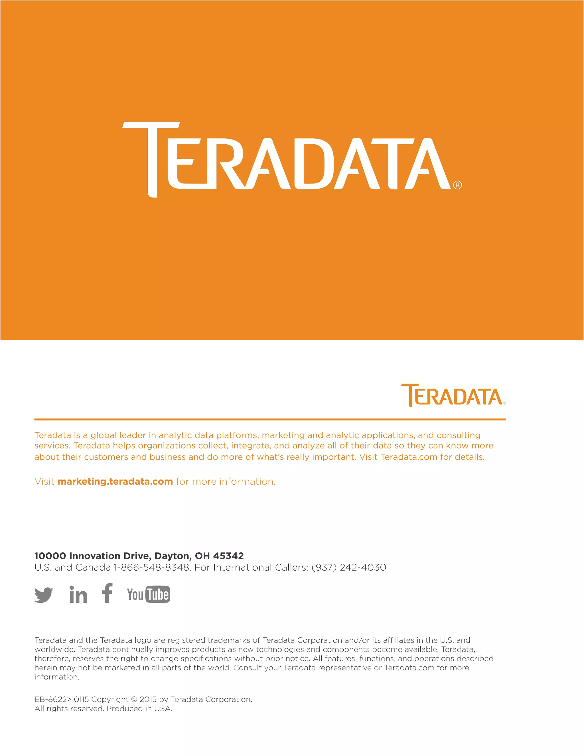 Teradata is a global leader in analytic data platforms, marketing and analytic applications, and consulting
services. Teradata helps organizations collect, integrate, and analyze all of their data so they can know more
about their customers and business and do more of what’s really important. Visit Teradata.com for details.
Visit marketing.teradata.com for more information.
10000 Innovation Drive, Dayton, OH 45342
U.S. and Canada 1-866-548-8348, For International Callers: (937) 242-4030
Teradata and the Teradata logo are registered trademarks of Teradata Corporation and/or its affiliates in the U.S. and
worldwide. Teradata continually improves products as new technologies and components become available. Teradata,
therefore, reserves the right to change specifications without prior notice. All features, functions, and operations described
herein may not be marketed in all parts of the world. Consult your Teradata representative or Teradata.com for more
information.
EB-8622 0115 Copyright © 2015 by Teradata Corporation.
All rights reserved. Produced in USA.
 