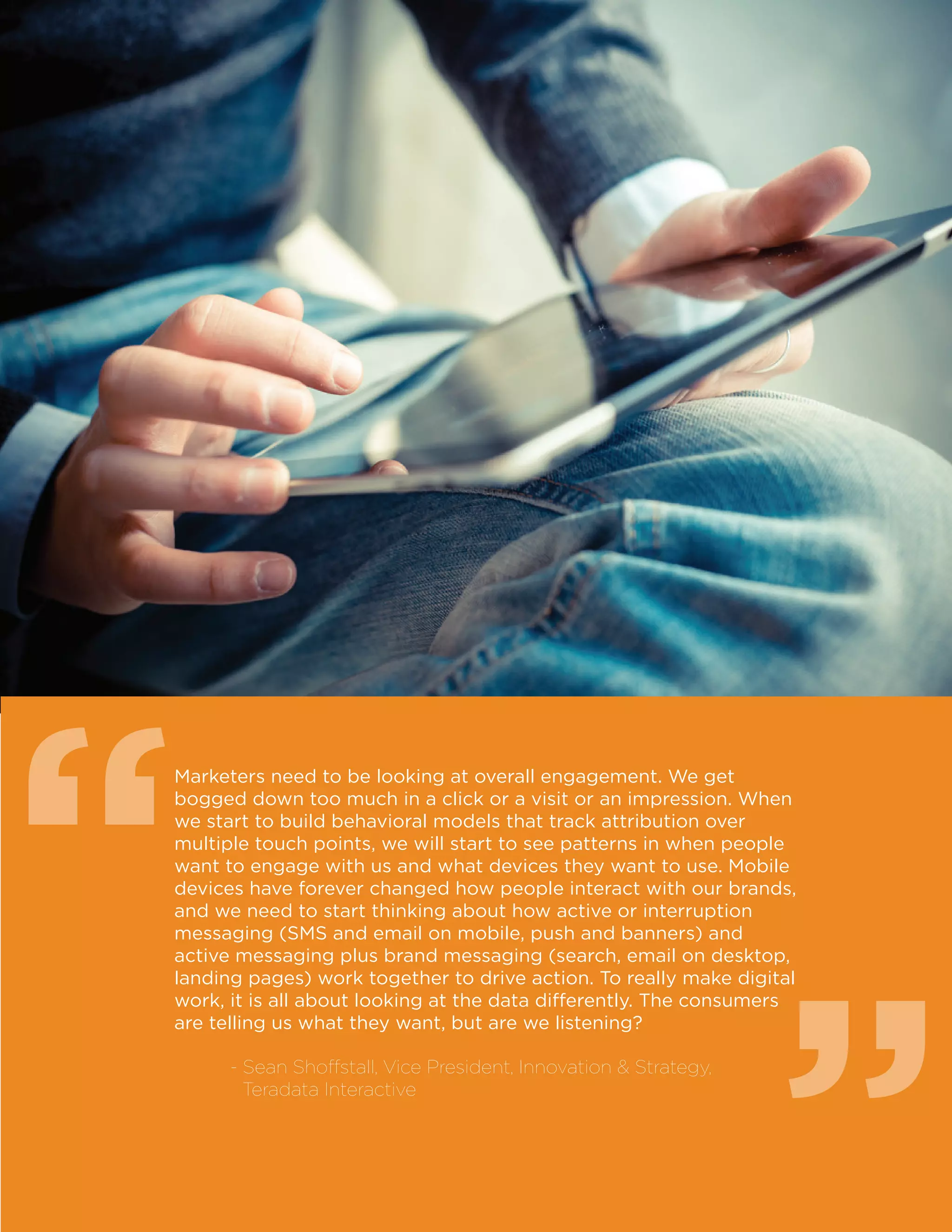 4
Marketers need to be looking at overall engagement. We get
bogged down too much in a click or a visit or an impression. When
we start to build behavioral models that track attribution over
multiple touch points, we will start to see patterns in when people
want to engage with us and what devices they want to use. Mobile
devices have forever changed how people interact with our brands,
and we need to start thinking about how active or interruption
messaging (SMS and email on mobile, push and banners) and
active messaging plus brand messaging (search, email on desktop,
landing pages) work together to drive action. To really make digital
work, it is all about looking at the data differently. The consumers
are telling us what they want, but are we listening?
	 - Sean Shoffstall, Vice President, Innovation  Strategy,
Teradata Interactive
““
 