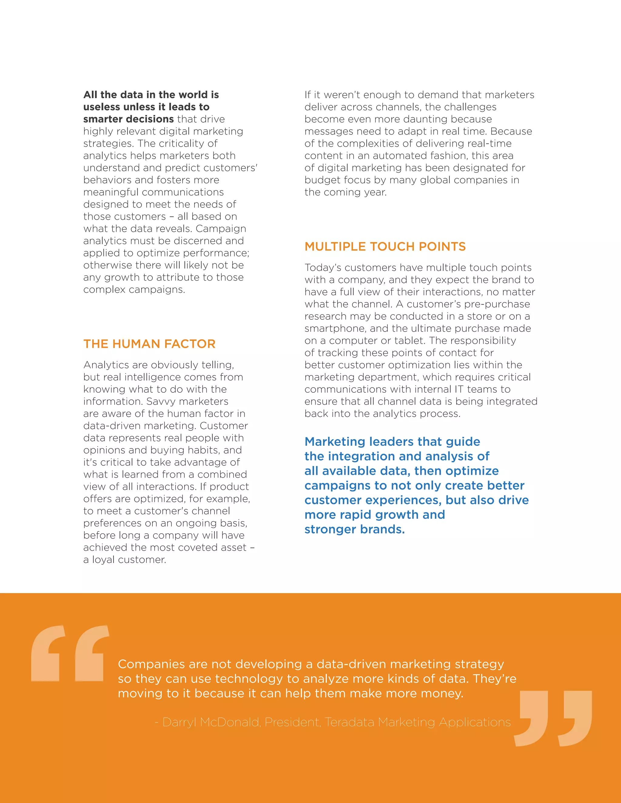 7
All the data in the world is
useless unless it leads to
smarter decisions that drive
highly relevant digital marketing
strategies. The criticality of
analytics helps marketers both
understand and predict customers'
behaviors and fosters more
meaningful communications
designed to meet the needs of
those customers – all based on
what the data reveals. Campaign
analytics must be discerned and
applied to optimize performance;
otherwise there will likely not be
any growth to attribute to those
complex campaigns.
THE HUMAN FACTOR
Analytics are obviously telling,
but real intelligence comes from
knowing what to do with the
information. Savvy marketers
are aware of the human factor in
data-driven marketing. Customer
data represents real people with
opinions and buying habits, and
it's critical to take advantage of
what is learned from a combined
view of all interactions. If product
offers are optimized, for example,
to meet a customer's channel
preferences on an ongoing basis,
before long a company will have
achieved the most coveted asset –
a loyal customer.
Companies are not developing a data-driven marketing strategy
so they can use technology to analyze more kinds of data. They’re
moving to it because it can help them make more money.
	 - Darryl McDonald, President, Teradata Marketing Applications
If it weren’t enough to demand that marketers
deliver across channels, the challenges
become even more daunting because
messages need to adapt in real time. Because
of the complexities of delivering real-time
content in an automated fashion, this area
of digital marketing has been designated for
budget focus by many global companies in
the coming year.
MULTIPLE TOUCH POINTS
Today’s customers have multiple touch points
with a company, and they expect the brand to
have a full view of their interactions, no matter
what the channel. A customer’s pre-purchase
research may be conducted in a store or on a
smartphone, and the ultimate purchase made
on a computer or tablet. The responsibility
of tracking these points of contact for
better customer optimization lies within the
marketing department, which requires critical
communications with internal IT teams to
ensure that all channel data is being integrated
back into the analytics process.
Marketing leaders that guide
the integration and analysis of
all available data, then optimize
campaigns to not only create better
customer experiences, but also drive
more rapid growth and
stronger brands.
“
“
 