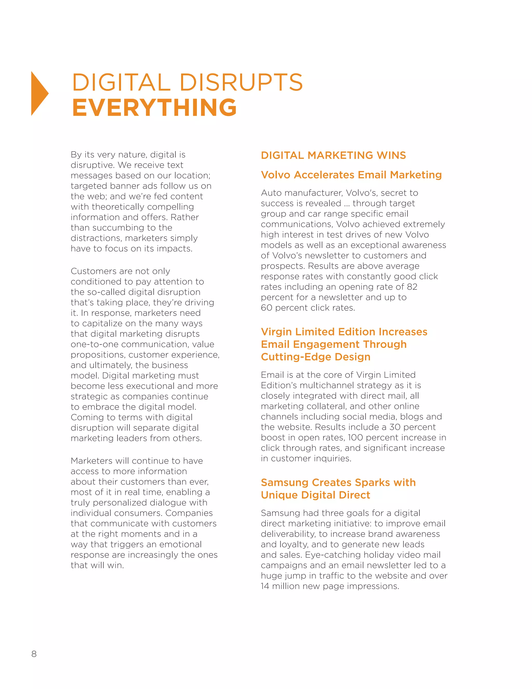 8
DIGITAL DISRUPTS
EVERYTHING
By its very nature, digital is
disruptive. We receive text
messages based on our location;
targeted banner ads follow us on
the web; and we’re fed content
with theoretically compelling
information and offers. Rather
than succumbing to the
distractions, marketers simply
have to focus on its impacts.
Customers are not only
conditioned to pay attention to
the so-called digital disruption
that’s taking place, they’re driving
it. In response, marketers need
to capitalize on the many ways
that digital marketing disrupts
one-to-one communication, value
propositions, customer experience,
and ultimately, the business
model. Digital marketing must
become less executional and more
strategic as companies continue
to embrace the digital model.
Coming to terms with digital
disruption will separate digital
marketing leaders from others.
Marketers will continue to have
access to more information
about their customers than ever,
most of it in real time, enabling a
truly personalized dialogue with
individual consumers. Companies
that communicate with customers
at the right moments and in a
way that triggers an emotional
response are increasingly the ones
that will win.
DIGITAL MARKETING WINS
Volvo Accelerates Email Marketing
Auto manufacturer, Volvo's, secret to
success is revealed ... through target
group and car range specific email
communications, Volvo achieved extremely
high interest in test drives of new Volvo
models as well as an exceptional awareness
of Volvo’s newsletter to customers and
prospects. Results are above average
response rates with constantly good click
rates including an opening rate of 82
percent for a newsletter and up to
60 percent click rates.
Virgin Limited Edition Increases
Email Engagement Through
Cutting-Edge Design
Email is at the core of Virgin Limited
Edition’s multichannel strategy as it is
closely integrated with direct mail, all
marketing collateral, and other online
channels including social media, blogs and
the website. Results include a 30 percent
boost in open rates, 100 percent increase in
click through rates, and significant increase
in customer inquiries.
Samsung Creates Sparks with
Unique Digital Direct
Samsung had three goals for a digital
direct marketing initiative: to improve email
deliverability, to increase brand awareness
and loyalty, and to generate new leads
and sales. Eye-catching holiday video mail
campaigns and an email newsletter led to a
huge jump in traffic to the website and over
14 million new page impressions.
 