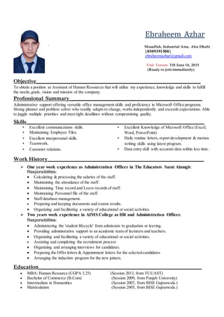 Ebraheem Azhar
` Musaffah, Industrial Area. Abu Dhabi
| 0509391500 |
ebraheemazhar@gmail.com
Visit Tenure: Till June 14, 2015
(Ready to join immediately)
Objective________________________________________________________________
To obtain a position as Assistant of Human Resources that will utilize my experience, knowledge and skills to fulfill
the needs,goals, vision and mission of the company.
Professional Summary____________________________________________________
Administrative support offering versatile office management skills and proficiency in Microsoft Office programs.
Strong planner and problem solver who readily adapts to change, works independently and exceeds expectations. Able
to juggle multiple priorities and meet tight deadlines without compromising quality.
Skills_____________________________________________________________________
• Excellent communications skills.
• Maintaining Employee Files.
• Excellent interpersonal skills.
• Teamwork.
• Customer relations.
• Excellent Knowledge of Microsoft Office (Excel,
Word, PowerPoint)
• Daily routine letters, report development & memos
writing skills using latest program.
• Data entry skill with accurate data within less time.
Work History_____________________________________________________________
 One year work experience as Administration Officer in The Educators Sarai Alamgir.
Responsibilities:
 Calculating & processing the salaries of the staff.
 Maintaining the attendance of the staff.
 Maintaining Time record and Leave records of staff.
 Maintaining Personnel file of the staff.
 Staff database management.
 Preparing and keeping documents and exams results.
 Organizing and facilitating a variety of educational or social activities.
 Two years work experience in AIMS College as HR and Administration Officer.
Responsibilities:
 Administering the 'student lifecycle' from admission to graduation or leaving.
 Providing administrative support to an academic team of lecturers and teachers.
 Organizing and facilitating a variety of educational or social activities.
 Assisting and completing the recruitment process
 Organizing and arranging interviews for candidates.
 Preparing the Offer letters & Appointment letters for the selected candidates
 Arranging the induction program for the new joiners.
Education _______________________________________________________________
 MBA: Human Resource (CGPA 3.25) (Session 2013, from FUUAST)
 Bachelor of Commerce (B.Com) (Session 2009, from Punjab University)
 Intermediate in Humanities (Session 2007, from BISE Gujranwala.)
 Matriculation (Session 2005, from BISE Gujranwala.)
 