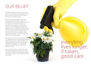 OUR BELIEF.
Your life revolves around your surround-
ings. Be it your home, working place or the
place you go for leisure, you wish every-
thing to run smooth for you.
BestFix was incorporated to meet the
growing demands of urban needs. The
complexities of the systems around us, ask
for regular maintenance. For this, our
systems need proper caring. The space
around you is populated with Electrical
appliances, Air - Conditioners, Water Pipes,
Furniture. Disfunctioning of each can eﬀect
your everyday rounte. In order for their
eﬃciency, smooth run, longetivity, you
require experts who can take care of these
appliances and belongings.
Best Fix is such a great team of experience
and skilled technicians and workers who are
ready for you in just a call away. We are a
responsible group who look for everday
maintenance requirement, periodically
follow them and assist you when your
appliance is due.
Our customers rely on us. We serve Resi-
dential and commercial spaces and under-
stand their diﬀerences. Our project manag-
ers guides our team to smoothly serve for
each client.
everyting
lives longer,
if taken,
good care.
 