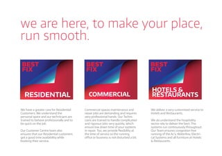 we are here, to make your place,
run smooth.
RESIDENTIAL COMMERCIAL
HOTELS &
RESTAURANTS
We have a greater care for Residential
Customers. We understand the
personal space and our technicians are
trained to behave professionally and to
be quick on the job.
Our Customer Centre team also
ensures that our Residential customers
get a good time availability while
booking their service.
Commercial spaces maintenance and
repair jobs are demanding and requires
very professional hands. Our Techni-
cians are trained to handle complicated
and rigorous jobs very quickly, which
ensure low down time of your systems
in repair. Too, we provide ﬂexibility at
the time of service so the running
oﬃce or business is not disturbed a bit.
We deliver a very customised service to
Hotels and Restaurants.
We do understand the hospitality
sector rely to deliver the best. The
systems run continuously throughout.
Our Team ensures congestion free
running of the Ac’s, Waterline, Electri-
cal Systems and all furniture at Hotels
& Restaurants.
 