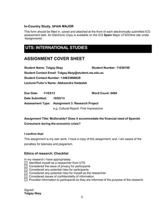 0
In-Country Study, SPAIN MAJOR
This form should be filled in, saved and attached at the front of each electronically submitted ICS
assessment task. An Electronic Copy is available on the ICS Spain Major UTSOnline site under
‘Assignments’.
UTS: INTERNATIONAL STUDIES
ASSIGNMENT COVER SHEET
Student Name: Tolgay Ilbay Student Number: 11036199
Student Contact Email: Tolgay.Ilbay@student.uts.edu.au
Student Contact Number: +34633868628
Lecturer/Tutor’s Name: Aleksandra Hadzelek
Due Date: 11/03/13 Word Count: 6494
Date Submitted: 10/03/13
Assessment Type: Assignment 3: Research Project
e.g. Cultural Report: First Impressions
Assignment Title: McDonalds? Does it accommodate the financial need of Spanish
Consumers during the economic crisis?
I confirm that:
This assignment is my own work, I have a copy of this assignment; and, I am aware of the
penalties for lateness and plagiarism.
Ethics of research: Checklist
In my research I have appropriately:
Identified myself as a researcher from UTS
Considered the issue of privacy for participants
Considered any potential risks for participants
Considered any potential risks for myself as the researcher
Considered issues of confidentiality of information
Provided information to participants so they are informed of the purpose of the research.
Signed:
Tolgay Ilbay
 