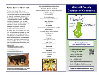 www.marshallchamber.org
The Marshall County Chamber of
Commerce is your business connection.
Each day the Chamber receives requests
for referrals on goods or services in the
Marshall County area. We refer only
Chamber members to these newcomers,
visitors, and residents. You will reap
valuable dividends from the relationships
formed, the insight and knowledge
gathered, and the time saved by
consulting with fellow members.
No matter what your business is, or how
long you have been in business, or what
your goals may be, the Chamber has
something for you. Membership consists
of both large companies and one-person
businesses. We have different levels of
membership that will fit your needs. We
even have a seasonal membership level.
Chamber Staff
Ritaanne Weaver, Executive Director
E-mail: director@marshallchamber.org
Sue W. Hill, Office Manager
E-mail: office@marshallchamber.org
Want to Boost Your Business? Marshall County
Chamber of Commerce
227 Second Avenue North
Lewisburg, TN 37091
Phone: 931-359-3863
Mobile: 931-619-5720
Fax: 1-888-520-2359
Email: director@marshallchamber.org
Email: office@marshallchamber.org
Conveniently located one block off of the square,
corner of Second Avenue and Water Street.
Community Calendar:
www.marshallcountytn.events
2015 CHAMBER BOARD OF DIRECTORS
Vicki Cain, Chamber President
Action Tents, Borden Storage, and Realtor for Century 21
Jennifer Allen Cheatham
First National Bank
Geraldine Gassaway
Heritage South Community Credit Union
Carol McCormick
CB&S Bank
Jim Garrison
Garrison Honey Farms and Investment Strategies
Kathi Calahan
The Calahan Agency, Farmers Insurance
Sergio Youmans
Ace Bayou
Doug Fagan
Lewisburg Electric System
Gaye Wilson
Marshall County Senior Citizens
Sally Kania
Lewisburg Gas Department
Glen White
Marshall County Solid Waste
Ann Tears
Teledyne
 