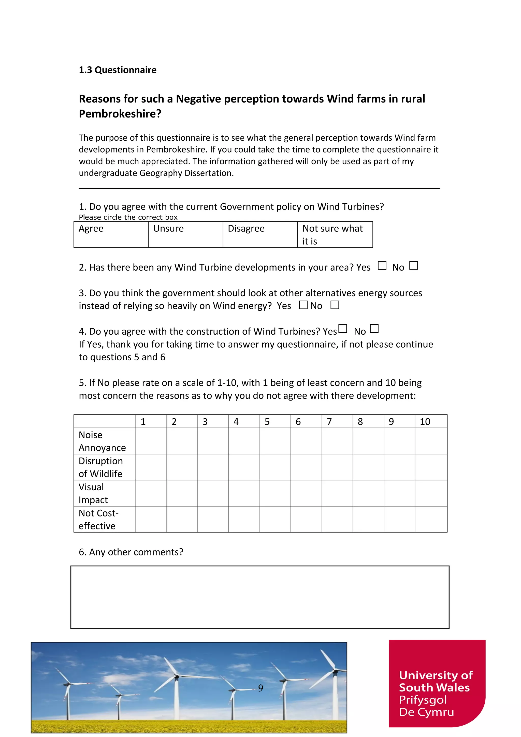 1.3 Questionnaire
Reasons for such a Negative perception towards Wind farms in rural
Pembrokeshire?
The purpose of this questionnaire is to see what the general perception towards Wind farm
developments in Pembrokeshire. If you could take the time to complete the questionnaire it
would be much appreciated. The information gathered will only be used as part of my
undergraduate Geography Dissertation.
__________________________________________________________
1. Do you agree with the current Government policy on Wind Turbines?
Please circle the correct box
Agree Unsure Disagree Not sure what
it is
2. Has there been any Wind Turbine developments in your area? Yes No
3. Do you think the government should look at other alternatives energy sources
instead of relying so heavily on Wind energy? Yes No
4. Do you agree with the construction of Wind Turbines? Yes No
If Yes, thank you for taking time to answer my questionnaire, if not please continue
to questions 5 and 6
5. If No please rate on a scale of 1-10, with 1 being of least concern and 10 being
most concern the reasons as to why you do not agree with there development:
1 2 3 4 5 6 7 8 9 10
Noise
Annoyance
Disruption
of Wildlife
Visual
Impact
Not Cost-
effective
6. Any other comments?
9
 