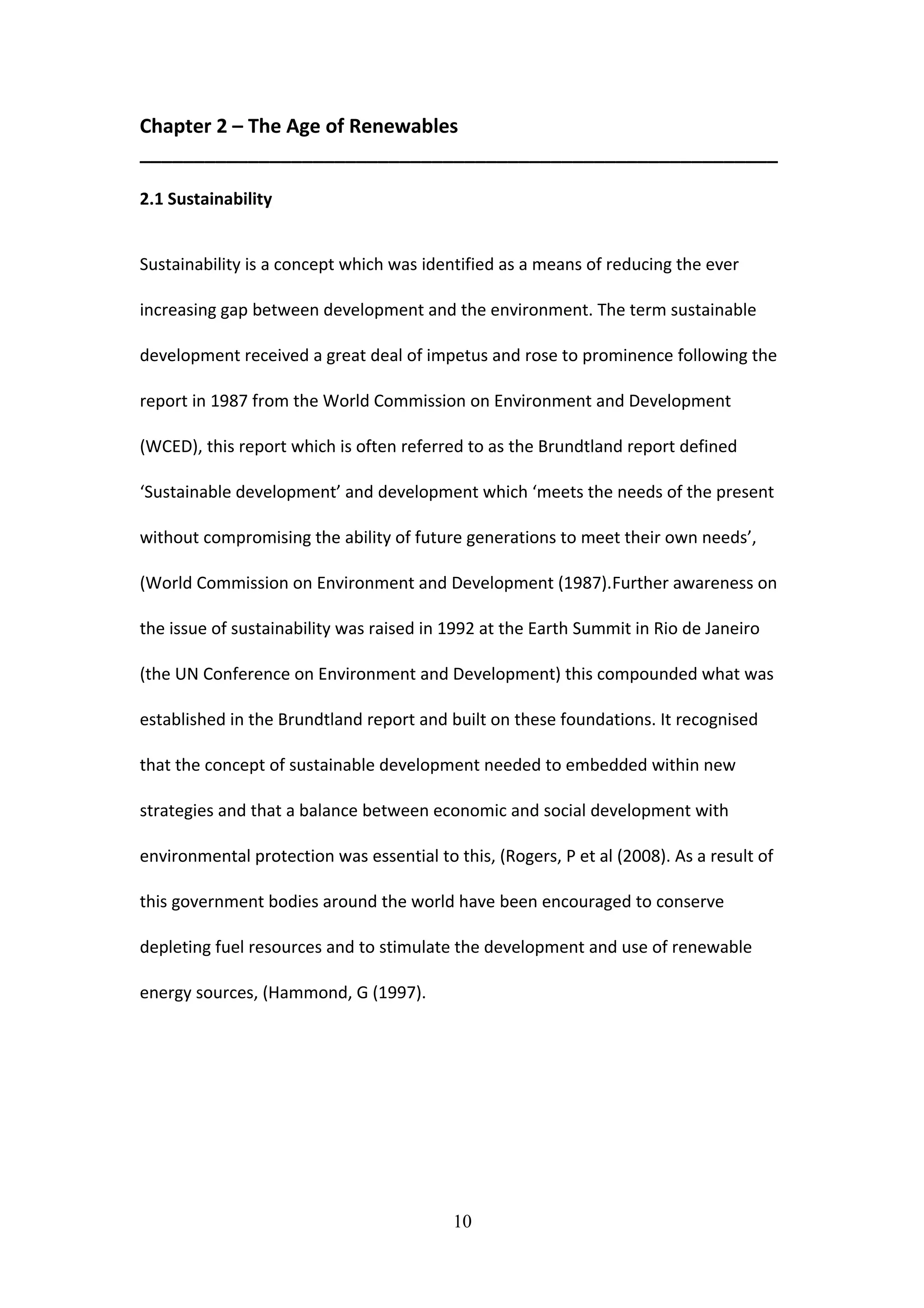Chapter 2 – The Age of Renewables
___________________________________________________________
2.1 Sustainability
Sustainability is a concept which was identified as a means of reducing the ever
increasing gap between development and the environment. The term sustainable
development received a great deal of impetus and rose to prominence following the
report in 1987 from the World Commission on Environment and Development
(WCED), this report which is often referred to as the Brundtland report defined
‘Sustainable development’ and development which ‘meets the needs of the present
without compromising the ability of future generations to meet their own needs’,
(World Commission on Environment and Development (1987).Further awareness on
the issue of sustainability was raised in 1992 at the Earth Summit in Rio de Janeiro
(the UN Conference on Environment and Development) this compounded what was
established in the Brundtland report and built on these foundations. It recognised
that the concept of sustainable development needed to embedded within new
strategies and that a balance between economic and social development with
environmental protection was essential to this, (Rogers, P et al (2008). As a result of
this government bodies around the world have been encouraged to conserve
depleting fuel resources and to stimulate the development and use of renewable
energy sources, (Hammond, G (1997).
10
 