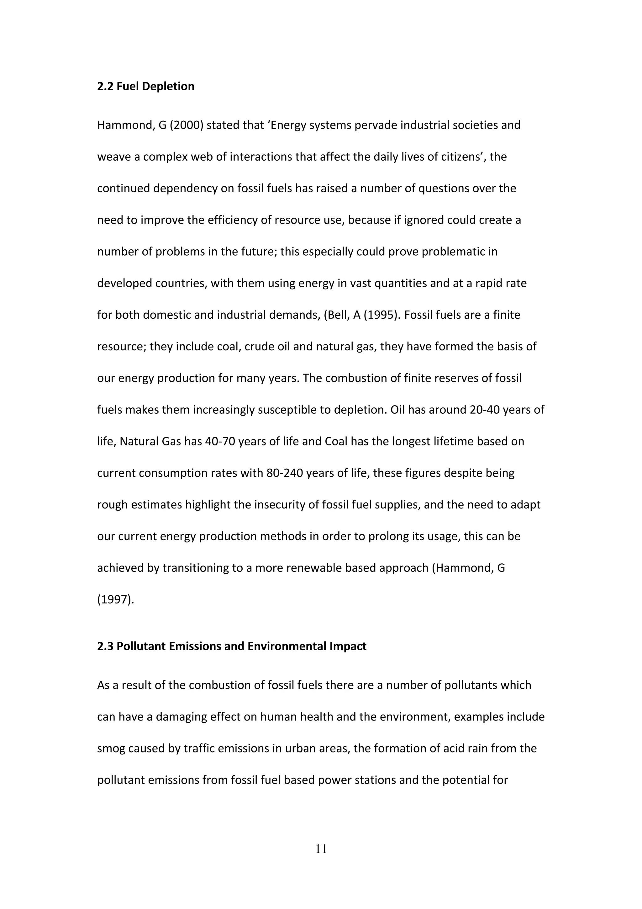 2.2 Fuel Depletion
Hammond, G (2000) stated that ‘Energy systems pervade industrial societies and
weave a complex web of interactions that affect the daily lives of citizens’, the
continued dependency on fossil fuels has raised a number of questions over the
need to improve the efficiency of resource use, because if ignored could create a
number of problems in the future; this especially could prove problematic in
developed countries, with them using energy in vast quantities and at a rapid rate
for both domestic and industrial demands, (Bell, A (1995). Fossil fuels are a finite
resource; they include coal, crude oil and natural gas, they have formed the basis of
our energy production for many years. The combustion of finite reserves of fossil
fuels makes them increasingly susceptible to depletion. Oil has around 20-40 years of
life, Natural Gas has 40-70 years of life and Coal has the longest lifetime based on
current consumption rates with 80-240 years of life, these figures despite being
rough estimates highlight the insecurity of fossil fuel supplies, and the need to adapt
our current energy production methods in order to prolong its usage, this can be
achieved by transitioning to a more renewable based approach (Hammond, G
(1997).
2.3 Pollutant Emissions and Environmental Impact
As a result of the combustion of fossil fuels there are a number of pollutants which
can have a damaging effect on human health and the environment, examples include
smog caused by traffic emissions in urban areas, the formation of acid rain from the
pollutant emissions from fossil fuel based power stations and the potential for
11
 