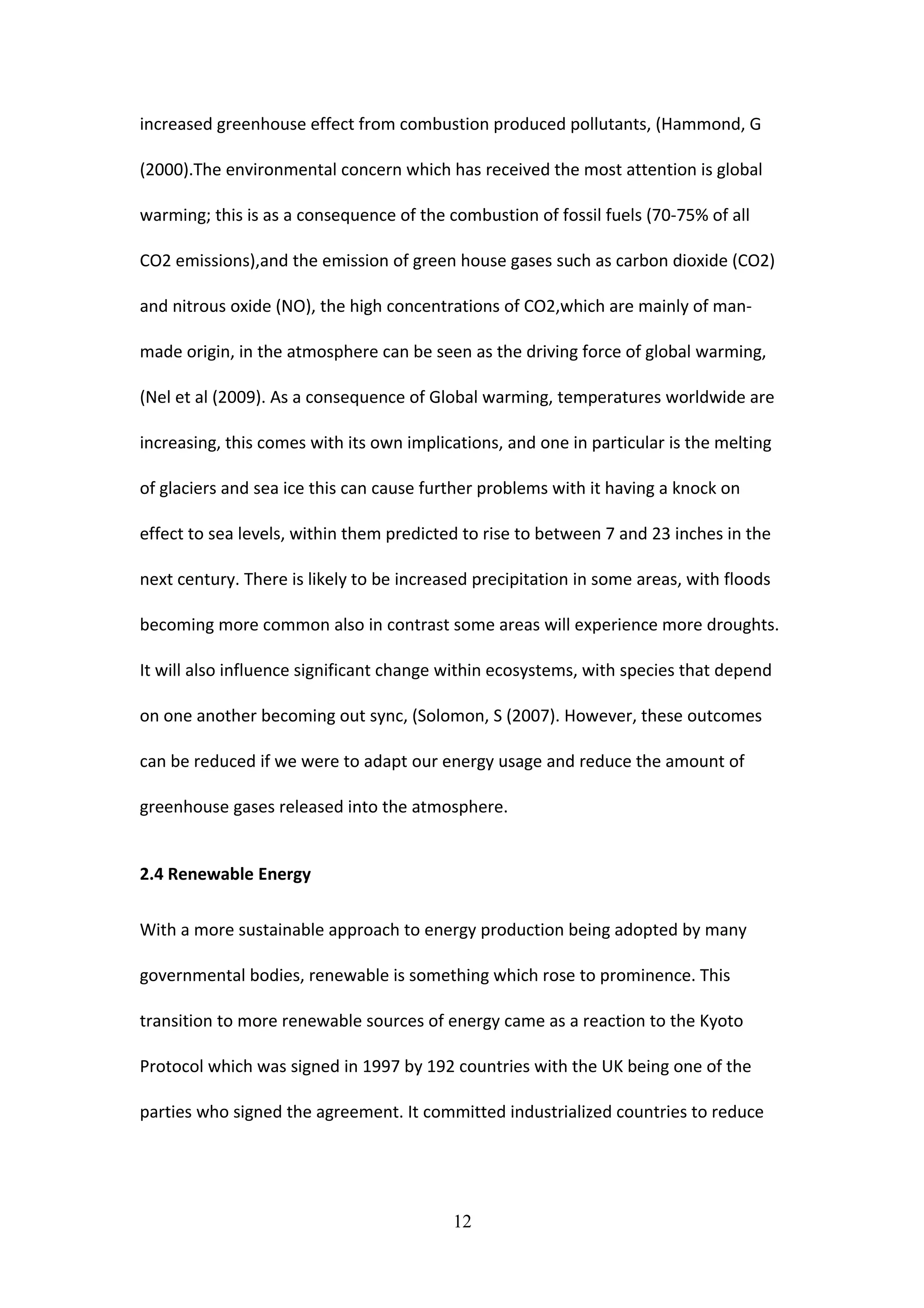 increased greenhouse effect from combustion produced pollutants, (Hammond, G
(2000).The environmental concern which has received the most attention is global
warming; this is as a consequence of the combustion of fossil fuels (70-75% of all
CO2 emissions),and the emission of green house gases such as carbon dioxide (CO2)
and nitrous oxide (NO), the high concentrations of CO2,which are mainly of man-
made origin, in the atmosphere can be seen as the driving force of global warming,
(Nel et al (2009). As a consequence of Global warming, temperatures worldwide are
increasing, this comes with its own implications, and one in particular is the melting
of glaciers and sea ice this can cause further problems with it having a knock on
effect to sea levels, within them predicted to rise to between 7 and 23 inches in the
next century. There is likely to be increased precipitation in some areas, with floods
becoming more common also in contrast some areas will experience more droughts.
It will also influence significant change within ecosystems, with species that depend
on one another becoming out sync, (Solomon, S (2007). However, these outcomes
can be reduced if we were to adapt our energy usage and reduce the amount of
greenhouse gases released into the atmosphere.
2.4 Renewable Energy
With a more sustainable approach to energy production being adopted by many
governmental bodies, renewable is something which rose to prominence. This
transition to more renewable sources of energy came as a reaction to the Kyoto
Protocol which was signed in 1997 by 192 countries with the UK being one of the
parties who signed the agreement. It committed industrialized countries to reduce
12
 