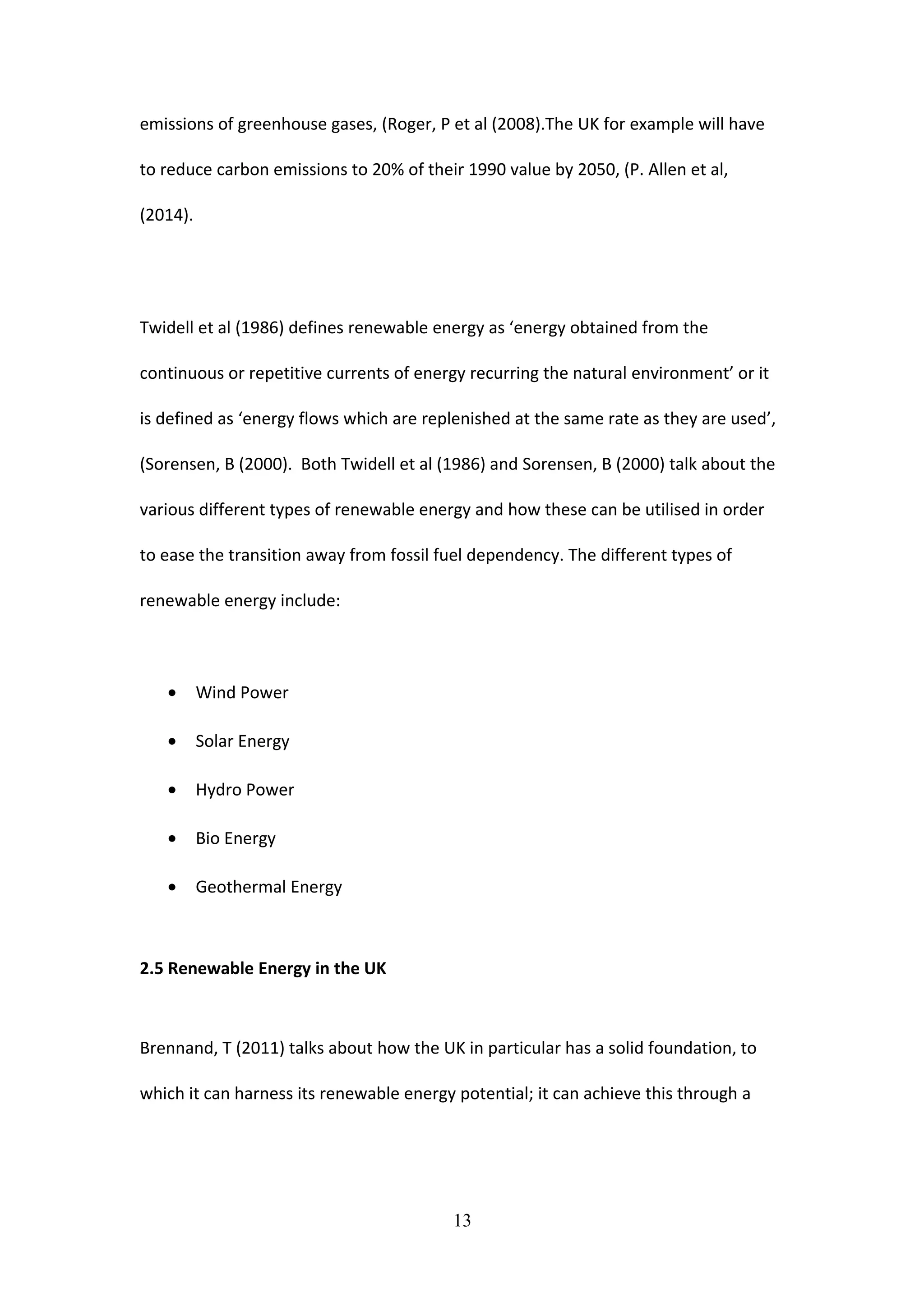 emissions of greenhouse gases, (Roger, P et al (2008).The UK for example will have
to reduce carbon emissions to 20% of their 1990 value by 2050, (P. Allen et al,
(2014).
Twidell et al (1986) defines renewable energy as ‘energy obtained from the
continuous or repetitive currents of energy recurring the natural environment’ or it
is defined as ‘energy flows which are replenished at the same rate as they are used’,
(Sorensen, B (2000). Both Twidell et al (1986) and Sorensen, B (2000) talk about the
various different types of renewable energy and how these can be utilised in order
to ease the transition away from fossil fuel dependency. The different types of
renewable energy include:
• Wind Power
• Solar Energy
• Hydro Power
• Bio Energy
• Geothermal Energy
2.5 Renewable Energy in the UK
Brennand, T (2011) talks about how the UK in particular has a solid foundation, to
which it can harness its renewable energy potential; it can achieve this through a
13
 