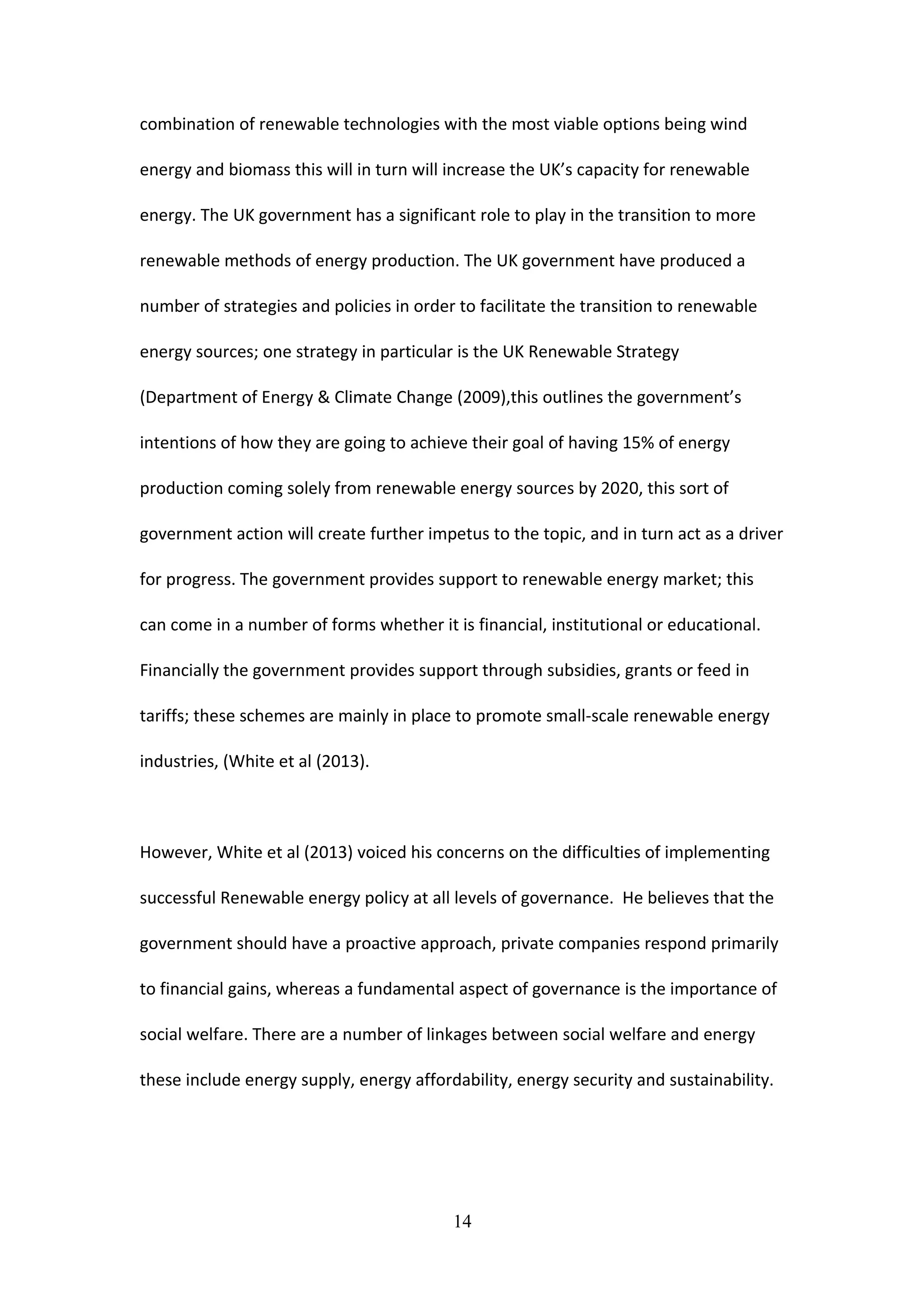 combination of renewable technologies with the most viable options being wind
energy and biomass this will in turn will increase the UK’s capacity for renewable
energy. The UK government has a significant role to play in the transition to more
renewable methods of energy production. The UK government have produced a
number of strategies and policies in order to facilitate the transition to renewable
energy sources; one strategy in particular is the UK Renewable Strategy
(Department of Energy & Climate Change (2009),this outlines the government’s
intentions of how they are going to achieve their goal of having 15% of energy
production coming solely from renewable energy sources by 2020, this sort of
government action will create further impetus to the topic, and in turn act as a driver
for progress. The government provides support to renewable energy market; this
can come in a number of forms whether it is financial, institutional or educational.
Financially the government provides support through subsidies, grants or feed in
tariffs; these schemes are mainly in place to promote small-scale renewable energy
industries, (White et al (2013).
However, White et al (2013) voiced his concerns on the difficulties of implementing
successful Renewable energy policy at all levels of governance. He believes that the
government should have a proactive approach, private companies respond primarily
to financial gains, whereas a fundamental aspect of governance is the importance of
social welfare. There are a number of linkages between social welfare and energy
these include energy supply, energy affordability, energy security and sustainability.
14
 