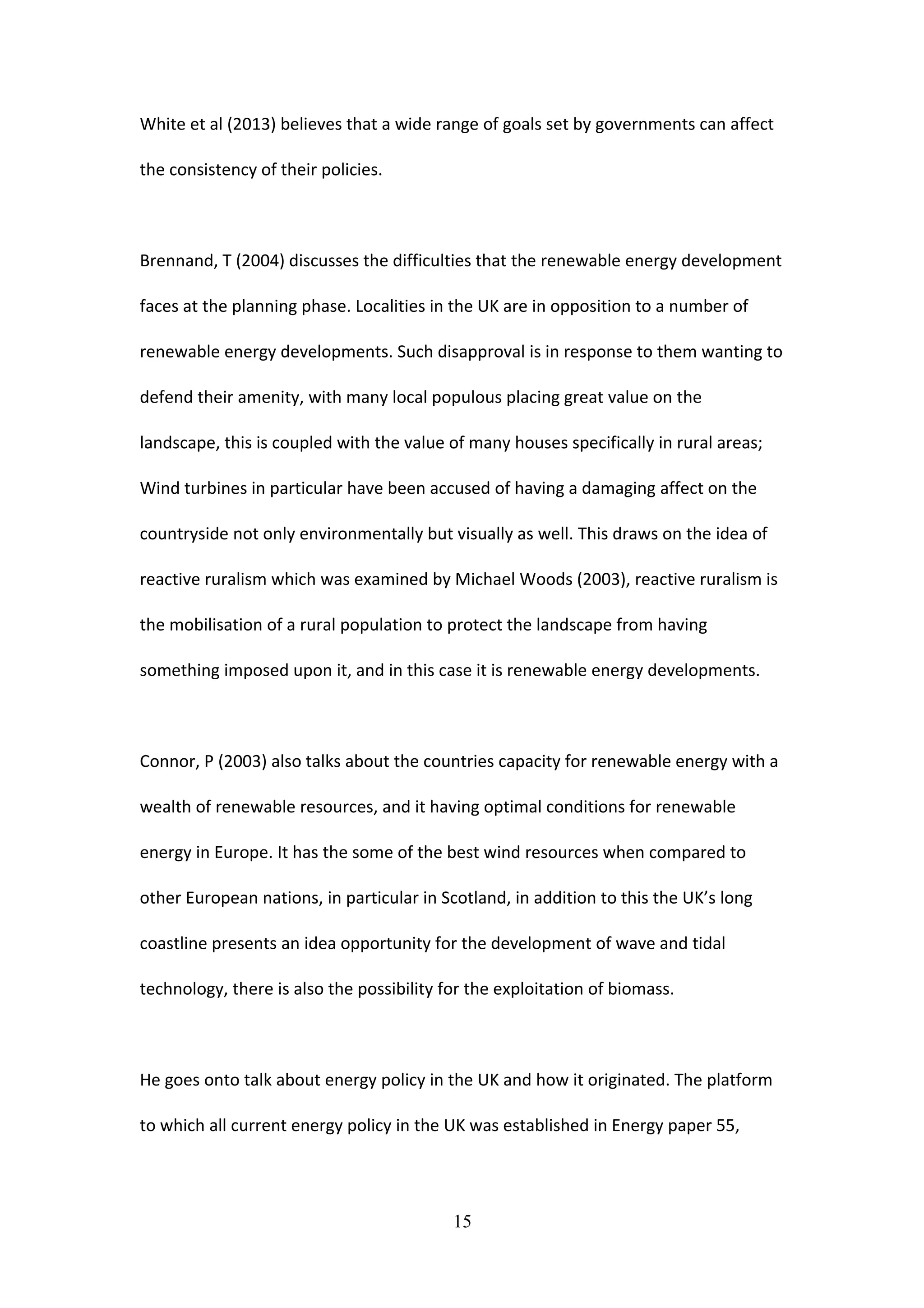 White et al (2013) believes that a wide range of goals set by governments can affect
the consistency of their policies.
Brennand, T (2004) discusses the difficulties that the renewable energy development
faces at the planning phase. Localities in the UK are in opposition to a number of
renewable energy developments. Such disapproval is in response to them wanting to
defend their amenity, with many local populous placing great value on the
landscape, this is coupled with the value of many houses specifically in rural areas;
Wind turbines in particular have been accused of having a damaging affect on the
countryside not only environmentally but visually as well. This draws on the idea of
reactive ruralism which was examined by Michael Woods (2003), reactive ruralism is
the mobilisation of a rural population to protect the landscape from having
something imposed upon it, and in this case it is renewable energy developments.
Connor, P (2003) also talks about the countries capacity for renewable energy with a
wealth of renewable resources, and it having optimal conditions for renewable
energy in Europe. It has the some of the best wind resources when compared to
other European nations, in particular in Scotland, in addition to this the UK’s long
coastline presents an idea opportunity for the development of wave and tidal
technology, there is also the possibility for the exploitation of biomass.
He goes onto talk about energy policy in the UK and how it originated. The platform
to which all current energy policy in the UK was established in Energy paper 55,
15
 