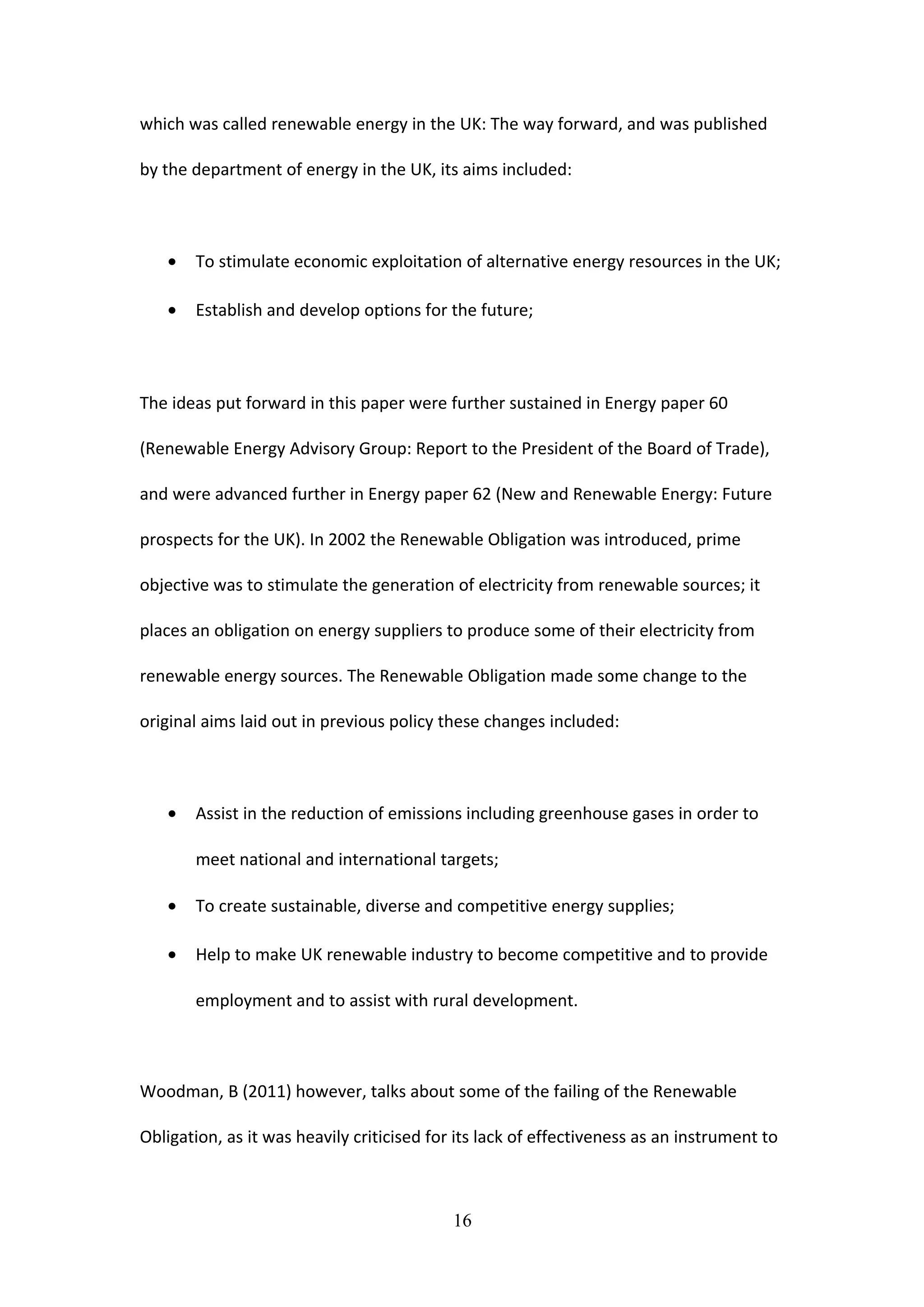which was called renewable energy in the UK: The way forward, and was published
by the department of energy in the UK, its aims included:
• To stimulate economic exploitation of alternative energy resources in the UK;
• Establish and develop options for the future;
The ideas put forward in this paper were further sustained in Energy paper 60
(Renewable Energy Advisory Group: Report to the President of the Board of Trade),
and were advanced further in Energy paper 62 (New and Renewable Energy: Future
prospects for the UK). In 2002 the Renewable Obligation was introduced, prime
objective was to stimulate the generation of electricity from renewable sources; it
places an obligation on energy suppliers to produce some of their electricity from
renewable energy sources. The Renewable Obligation made some change to the
original aims laid out in previous policy these changes included:
• Assist in the reduction of emissions including greenhouse gases in order to
meet national and international targets;
• To create sustainable, diverse and competitive energy supplies;
• Help to make UK renewable industry to become competitive and to provide
employment and to assist with rural development.
Woodman, B (2011) however, talks about some of the failing of the Renewable
Obligation, as it was heavily criticised for its lack of effectiveness as an instrument to
16
 