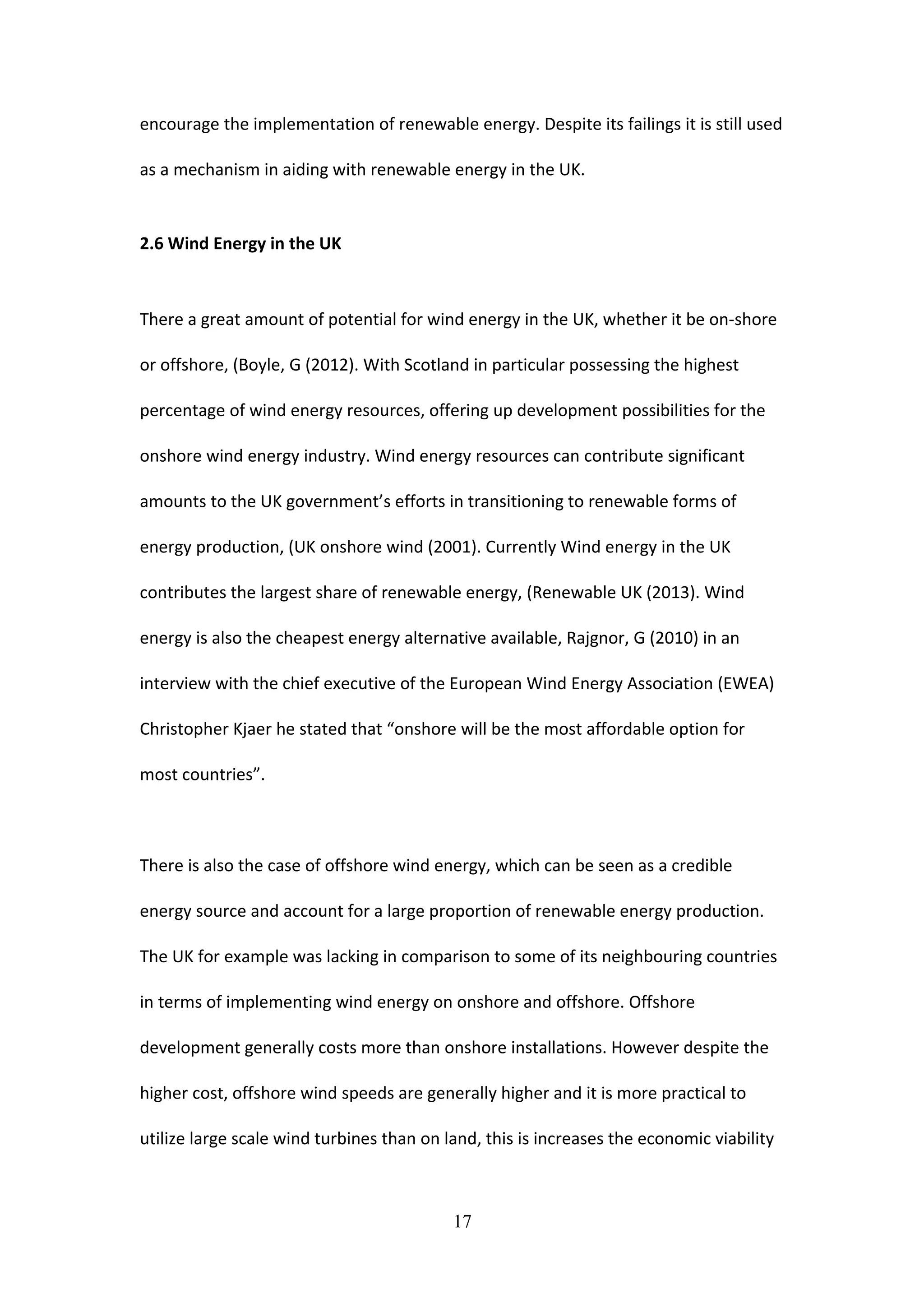 encourage the implementation of renewable energy. Despite its failings it is still used
as a mechanism in aiding with renewable energy in the UK.
2.6 Wind Energy in the UK
There a great amount of potential for wind energy in the UK, whether it be on-shore
or offshore, (Boyle, G (2012). With Scotland in particular possessing the highest
percentage of wind energy resources, offering up development possibilities for the
onshore wind energy industry. Wind energy resources can contribute significant
amounts to the UK government’s efforts in transitioning to renewable forms of
energy production, (UK onshore wind (2001). Currently Wind energy in the UK
contributes the largest share of renewable energy, (Renewable UK (2013). Wind
energy is also the cheapest energy alternative available, Rajgnor, G (2010) in an
interview with the chief executive of the European Wind Energy Association (EWEA)
Christopher Kjaer he stated that “onshore will be the most affordable option for
most countries”.
There is also the case of offshore wind energy, which can be seen as a credible
energy source and account for a large proportion of renewable energy production.
The UK for example was lacking in comparison to some of its neighbouring countries
in terms of implementing wind energy on onshore and offshore. Offshore
development generally costs more than onshore installations. However despite the
higher cost, offshore wind speeds are generally higher and it is more practical to
utilize large scale wind turbines than on land, this is increases the economic viability
17
 