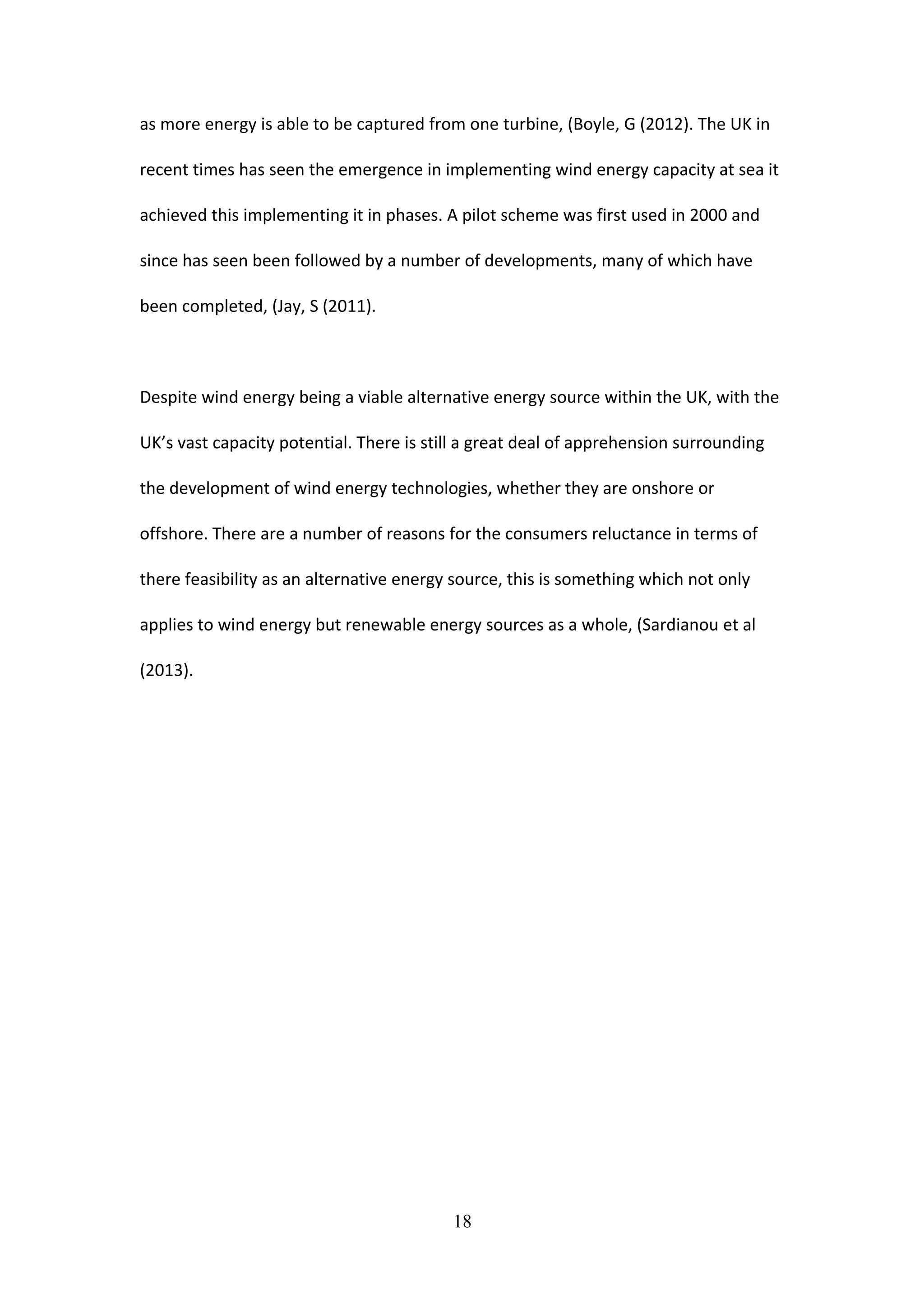as more energy is able to be captured from one turbine, (Boyle, G (2012). The UK in
recent times has seen the emergence in implementing wind energy capacity at sea it
achieved this implementing it in phases. A pilot scheme was first used in 2000 and
since has seen been followed by a number of developments, many of which have
been completed, (Jay, S (2011).
Despite wind energy being a viable alternative energy source within the UK, with the
UK’s vast capacity potential. There is still a great deal of apprehension surrounding
the development of wind energy technologies, whether they are onshore or
offshore. There are a number of reasons for the consumers reluctance in terms of
there feasibility as an alternative energy source, this is something which not only
applies to wind energy but renewable energy sources as a whole, (Sardianou et al
(2013).
18
 