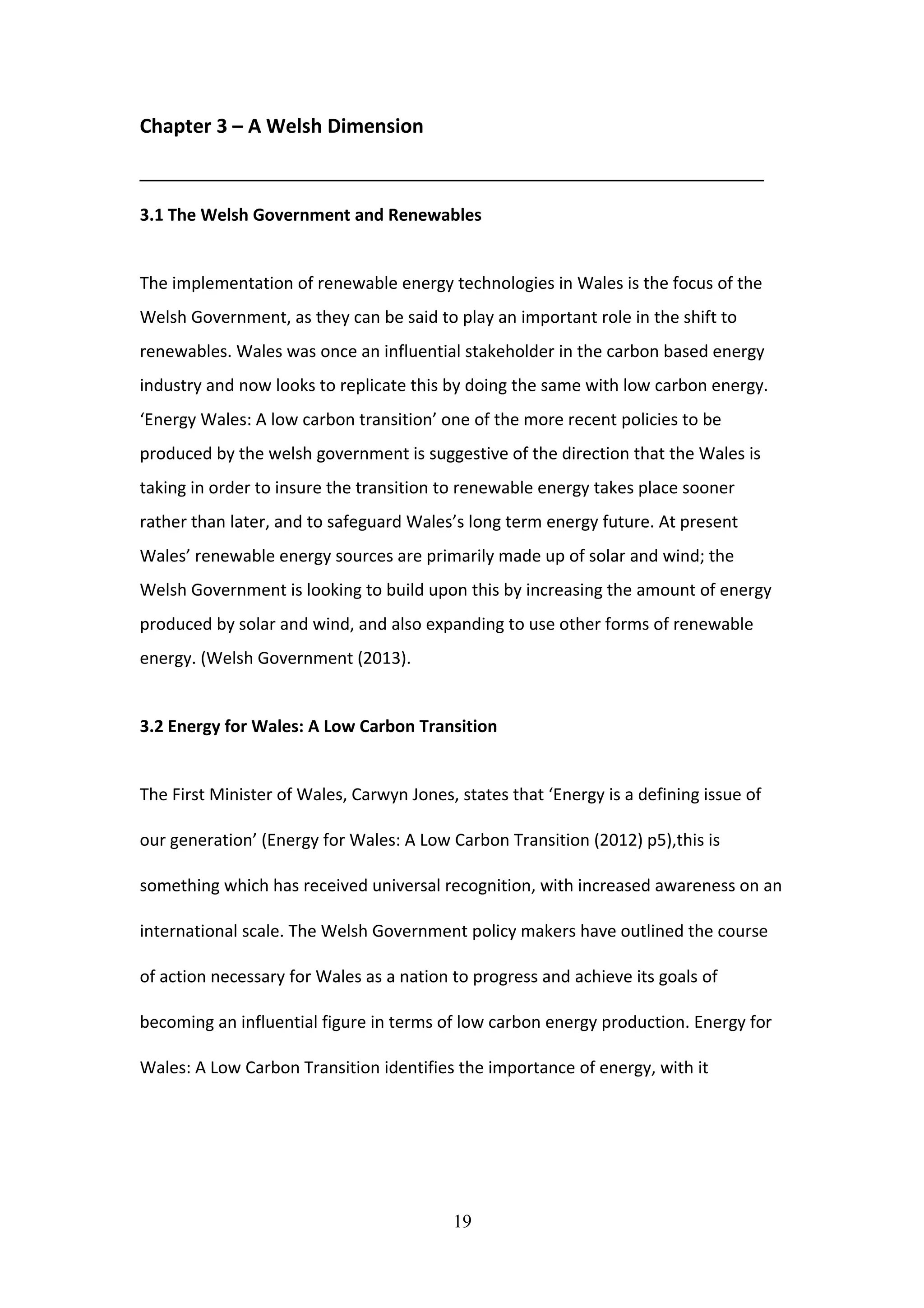 Chapter 3 – A Welsh Dimension
___________________________________________________________________
3.1 The Welsh Government and Renewables
The implementation of renewable energy technologies in Wales is the focus of the
Welsh Government, as they can be said to play an important role in the shift to
renewables. Wales was once an influential stakeholder in the carbon based energy
industry and now looks to replicate this by doing the same with low carbon energy.
‘Energy Wales: A low carbon transition’ one of the more recent policies to be
produced by the welsh government is suggestive of the direction that the Wales is
taking in order to insure the transition to renewable energy takes place sooner
rather than later, and to safeguard Wales’s long term energy future. At present
Wales’ renewable energy sources are primarily made up of solar and wind; the
Welsh Government is looking to build upon this by increasing the amount of energy
produced by solar and wind, and also expanding to use other forms of renewable
energy. (Welsh Government (2013).
3.2 Energy for Wales: A Low Carbon Transition
The First Minister of Wales, Carwyn Jones, states that ‘Energy is a defining issue of
our generation’ (Energy for Wales: A Low Carbon Transition (2012) p5),this is
something which has received universal recognition, with increased awareness on an
international scale. The Welsh Government policy makers have outlined the course
of action necessary for Wales as a nation to progress and achieve its goals of
becoming an influential figure in terms of low carbon energy production. Energy for
Wales: A Low Carbon Transition identifies the importance of energy, with it
19
 
