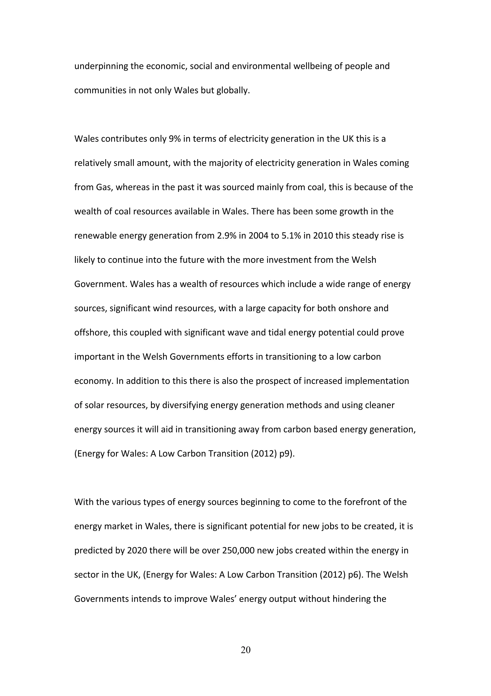 underpinning the economic, social and environmental wellbeing of people and
communities in not only Wales but globally.
Wales contributes only 9% in terms of electricity generation in the UK this is a
relatively small amount, with the majority of electricity generation in Wales coming
from Gas, whereas in the past it was sourced mainly from coal, this is because of the
wealth of coal resources available in Wales. There has been some growth in the
renewable energy generation from 2.9% in 2004 to 5.1% in 2010 this steady rise is
likely to continue into the future with the more investment from the Welsh
Government. Wales has a wealth of resources which include a wide range of energy
sources, significant wind resources, with a large capacity for both onshore and
offshore, this coupled with significant wave and tidal energy potential could prove
important in the Welsh Governments efforts in transitioning to a low carbon
economy. In addition to this there is also the prospect of increased implementation
of solar resources, by diversifying energy generation methods and using cleaner
energy sources it will aid in transitioning away from carbon based energy generation,
(Energy for Wales: A Low Carbon Transition (2012) p9).
With the various types of energy sources beginning to come to the forefront of the
energy market in Wales, there is significant potential for new jobs to be created, it is
predicted by 2020 there will be over 250,000 new jobs created within the energy in
sector in the UK, (Energy for Wales: A Low Carbon Transition (2012) p6). The Welsh
Governments intends to improve Wales’ energy output without hindering the
20
 