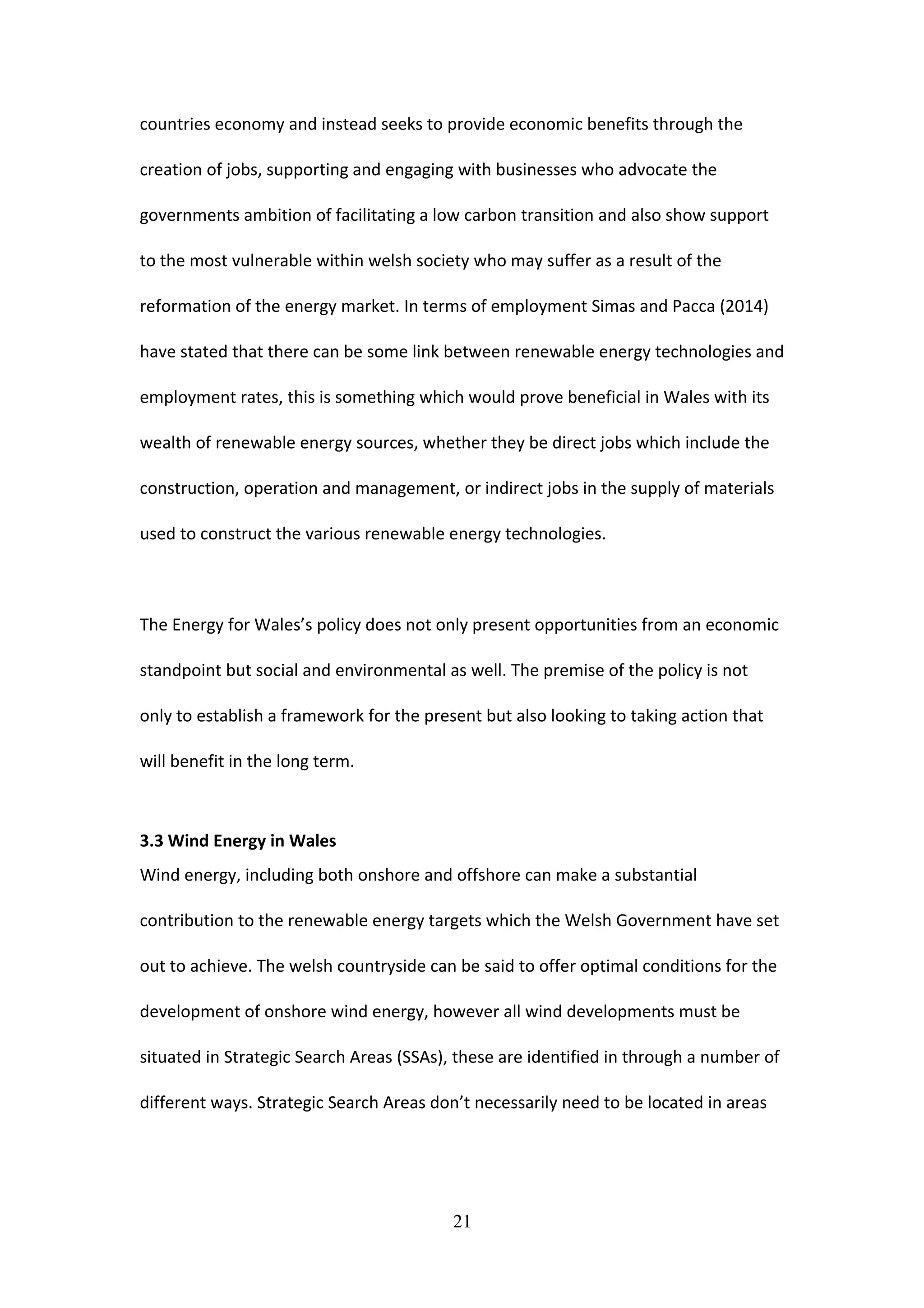 countries economy and instead seeks to provide economic benefits through the
creation of jobs, supporting and engaging with businesses who advocate the
governments ambition of facilitating a low carbon transition and also show support
to the most vulnerable within welsh society who may suffer as a result of the
reformation of the energy market. In terms of employment Simas and Pacca (2014)
have stated that there can be some link between renewable energy technologies and
employment rates, this is something which would prove beneficial in Wales with its
wealth of renewable energy sources, whether they be direct jobs which include the
construction, operation and management, or indirect jobs in the supply of materials
used to construct the various renewable energy technologies.
The Energy for Wales’s policy does not only present opportunities from an economic
standpoint but social and environmental as well. The premise of the policy is not
only to establish a framework for the present but also looking to taking action that
will benefit in the long term.
3.3 Wind Energy in Wales
Wind energy, including both onshore and offshore can make a substantial
contribution to the renewable energy targets which the Welsh Government have set
out to achieve. The welsh countryside can be said to offer optimal conditions for the
development of onshore wind energy, however all wind developments must be
situated in Strategic Search Areas (SSAs), these are identified in through a number of
different ways. Strategic Search Areas don’t necessarily need to be located in areas
21
 