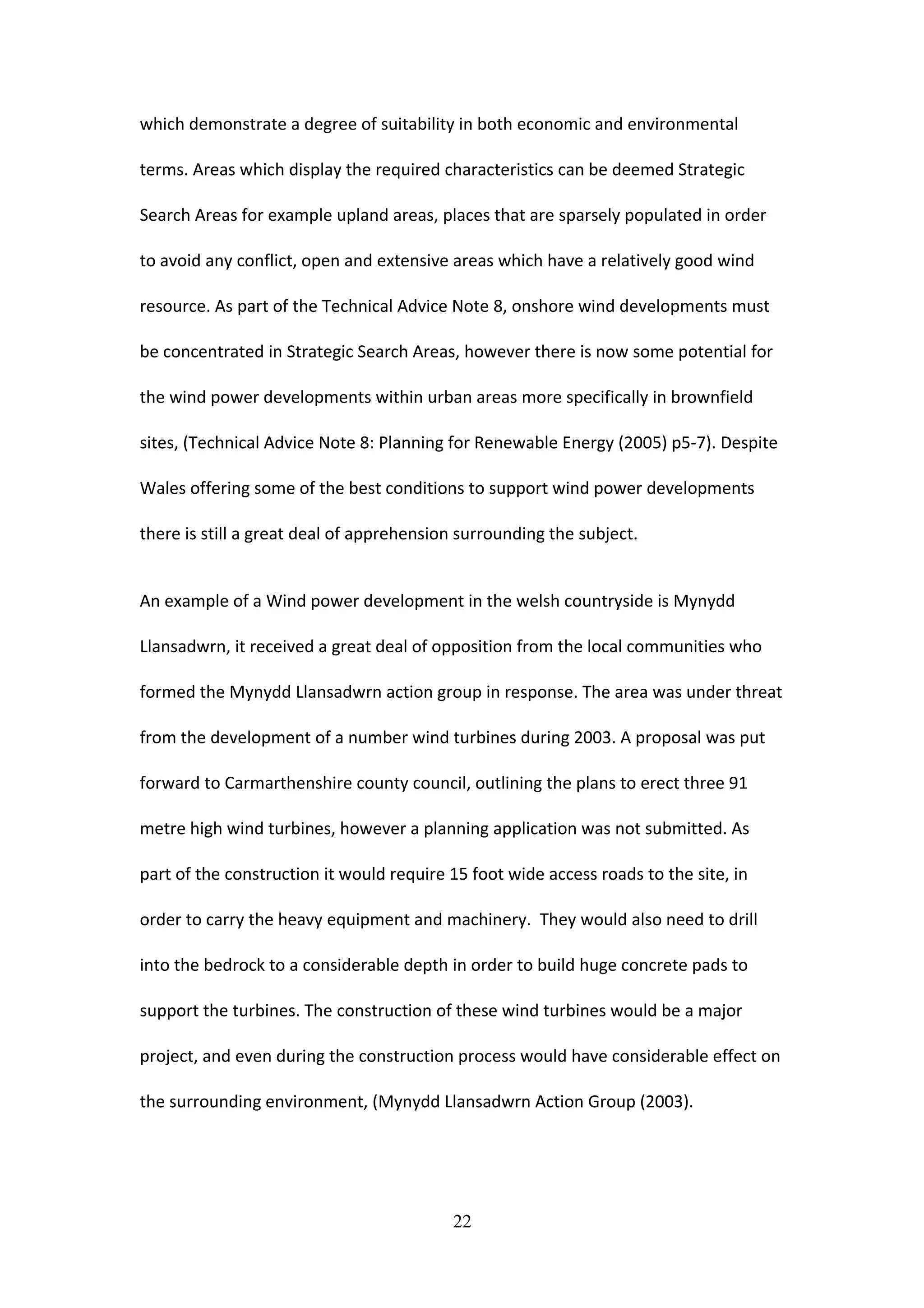 which demonstrate a degree of suitability in both economic and environmental
terms. Areas which display the required characteristics can be deemed Strategic
Search Areas for example upland areas, places that are sparsely populated in order
to avoid any conflict, open and extensive areas which have a relatively good wind
resource. As part of the Technical Advice Note 8, onshore wind developments must
be concentrated in Strategic Search Areas, however there is now some potential for
the wind power developments within urban areas more specifically in brownfield
sites, (Technical Advice Note 8: Planning for Renewable Energy (2005) p5-7). Despite
Wales offering some of the best conditions to support wind power developments
there is still a great deal of apprehension surrounding the subject.
An example of a Wind power development in the welsh countryside is Mynydd
Llansadwrn, it received a great deal of opposition from the local communities who
formed the Mynydd Llansadwrn action group in response. The area was under threat
from the development of a number wind turbines during 2003. A proposal was put
forward to Carmarthenshire county council, outlining the plans to erect three 91
metre high wind turbines, however a planning application was not submitted. As
part of the construction it would require 15 foot wide access roads to the site, in
order to carry the heavy equipment and machinery. They would also need to drill
into the bedrock to a considerable depth in order to build huge concrete pads to
support the turbines. The construction of these wind turbines would be a major
project, and even during the construction process would have considerable effect on
the surrounding environment, (Mynydd Llansadwrn Action Group (2003).
22
 