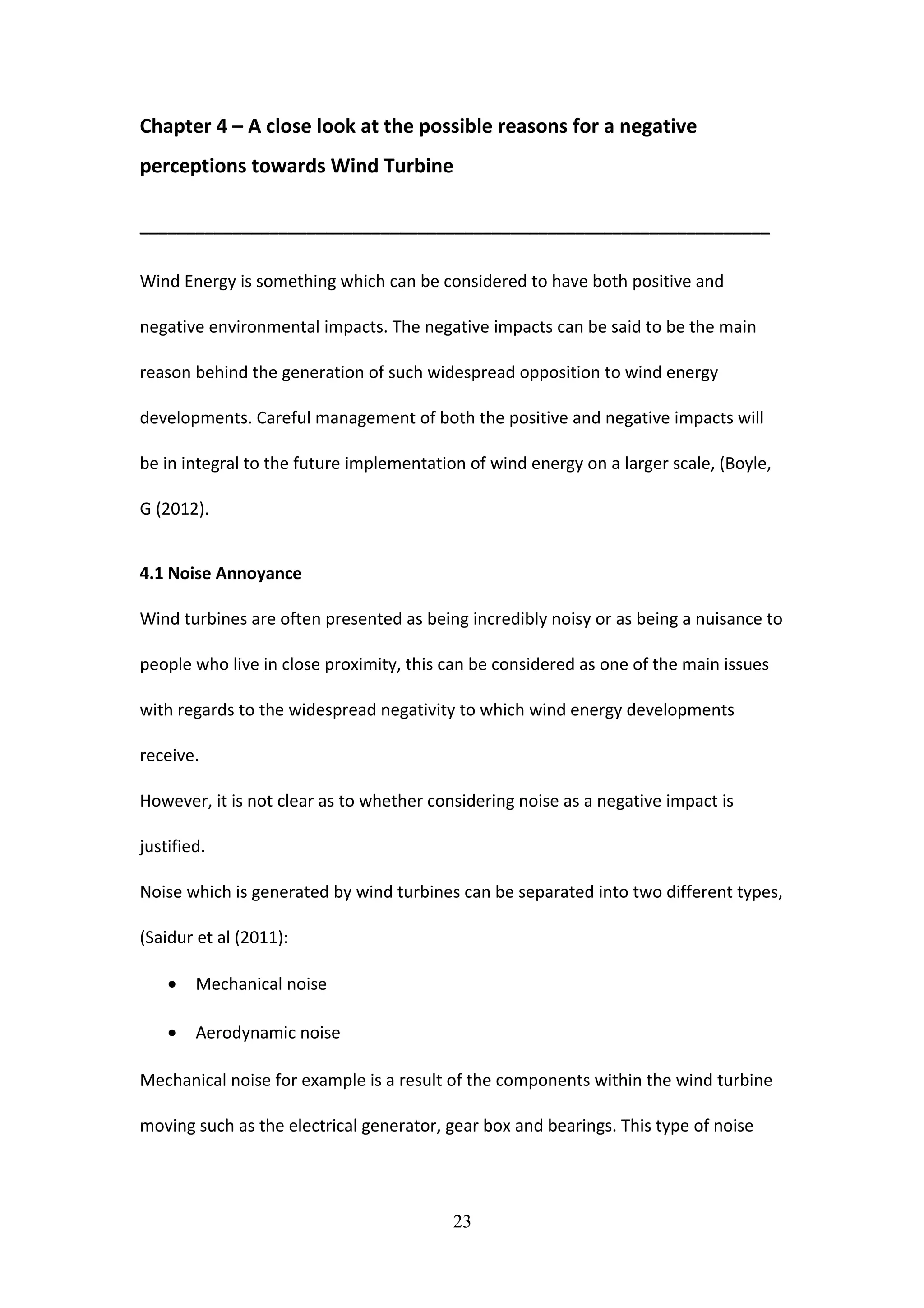 Chapter 4 – A close look at the possible reasons for a negative
perceptions towards Wind Turbine
____________________________________________________________________
Wind Energy is something which can be considered to have both positive and
negative environmental impacts. The negative impacts can be said to be the main
reason behind the generation of such widespread opposition to wind energy
developments. Careful management of both the positive and negative impacts will
be in integral to the future implementation of wind energy on a larger scale, (Boyle,
G (2012).
4.1 Noise Annoyance
Wind turbines are often presented as being incredibly noisy or as being a nuisance to
people who live in close proximity, this can be considered as one of the main issues
with regards to the widespread negativity to which wind energy developments
receive.
However, it is not clear as to whether considering noise as a negative impact is
justified.
Noise which is generated by wind turbines can be separated into two different types,
(Saidur et al (2011):
• Mechanical noise
• Aerodynamic noise
Mechanical noise for example is a result of the components within the wind turbine
moving such as the electrical generator, gear box and bearings. This type of noise
23
 