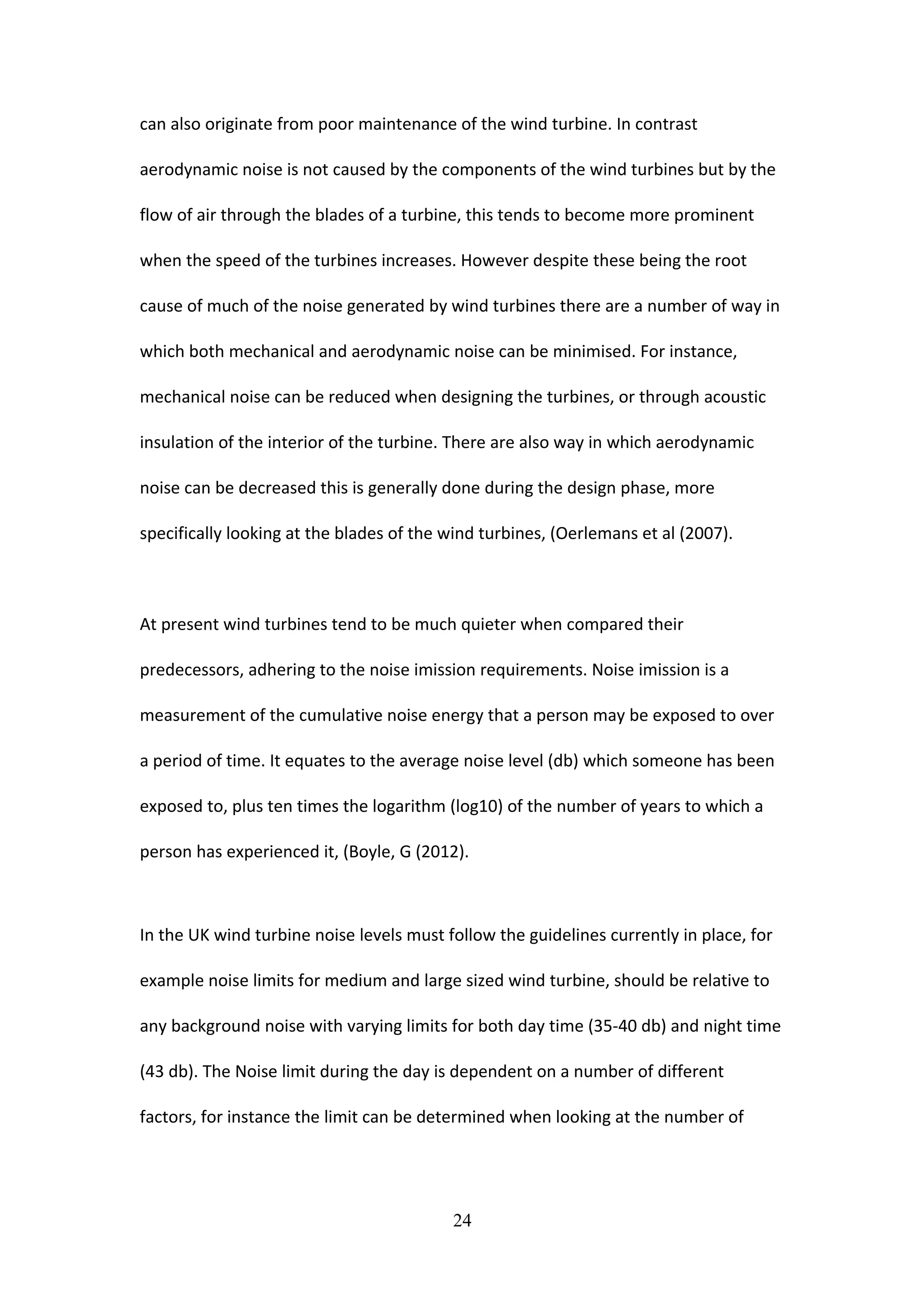 can also originate from poor maintenance of the wind turbine. In contrast
aerodynamic noise is not caused by the components of the wind turbines but by the
flow of air through the blades of a turbine, this tends to become more prominent
when the speed of the turbines increases. However despite these being the root
cause of much of the noise generated by wind turbines there are a number of way in
which both mechanical and aerodynamic noise can be minimised. For instance,
mechanical noise can be reduced when designing the turbines, or through acoustic
insulation of the interior of the turbine. There are also way in which aerodynamic
noise can be decreased this is generally done during the design phase, more
specifically looking at the blades of the wind turbines, (Oerlemans et al (2007).
At present wind turbines tend to be much quieter when compared their
predecessors, adhering to the noise imission requirements. Noise imission is a
measurement of the cumulative noise energy that a person may be exposed to over
a period of time. It equates to the average noise level (db) which someone has been
exposed to, plus ten times the logarithm (log10) of the number of years to which a
person has experienced it, (Boyle, G (2012).
In the UK wind turbine noise levels must follow the guidelines currently in place, for
example noise limits for medium and large sized wind turbine, should be relative to
any background noise with varying limits for both day time (35-40 db) and night time
(43 db). The Noise limit during the day is dependent on a number of different
factors, for instance the limit can be determined when looking at the number of
24
 