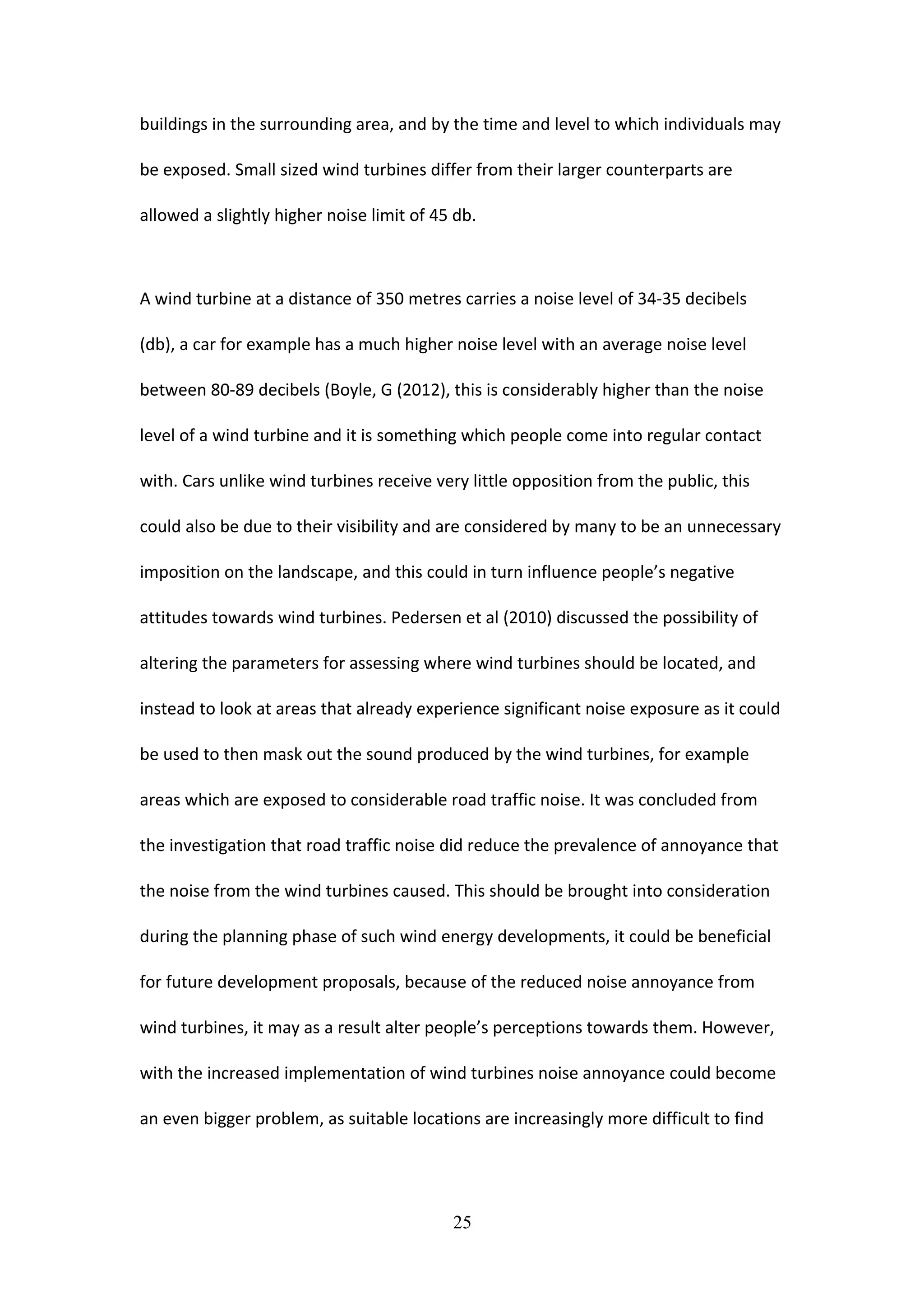 buildings in the surrounding area, and by the time and level to which individuals may
be exposed. Small sized wind turbines differ from their larger counterparts are
allowed a slightly higher noise limit of 45 db.
A wind turbine at a distance of 350 metres carries a noise level of 34-35 decibels
(db), a car for example has a much higher noise level with an average noise level
between 80-89 decibels (Boyle, G (2012), this is considerably higher than the noise
level of a wind turbine and it is something which people come into regular contact
with. Cars unlike wind turbines receive very little opposition from the public, this
could also be due to their visibility and are considered by many to be an unnecessary
imposition on the landscape, and this could in turn influence people’s negative
attitudes towards wind turbines. Pedersen et al (2010) discussed the possibility of
altering the parameters for assessing where wind turbines should be located, and
instead to look at areas that already experience significant noise exposure as it could
be used to then mask out the sound produced by the wind turbines, for example
areas which are exposed to considerable road traffic noise. It was concluded from
the investigation that road traffic noise did reduce the prevalence of annoyance that
the noise from the wind turbines caused. This should be brought into consideration
during the planning phase of such wind energy developments, it could be beneficial
for future development proposals, because of the reduced noise annoyance from
wind turbines, it may as a result alter people’s perceptions towards them. However,
with the increased implementation of wind turbines noise annoyance could become
an even bigger problem, as suitable locations are increasingly more difficult to find
25
 