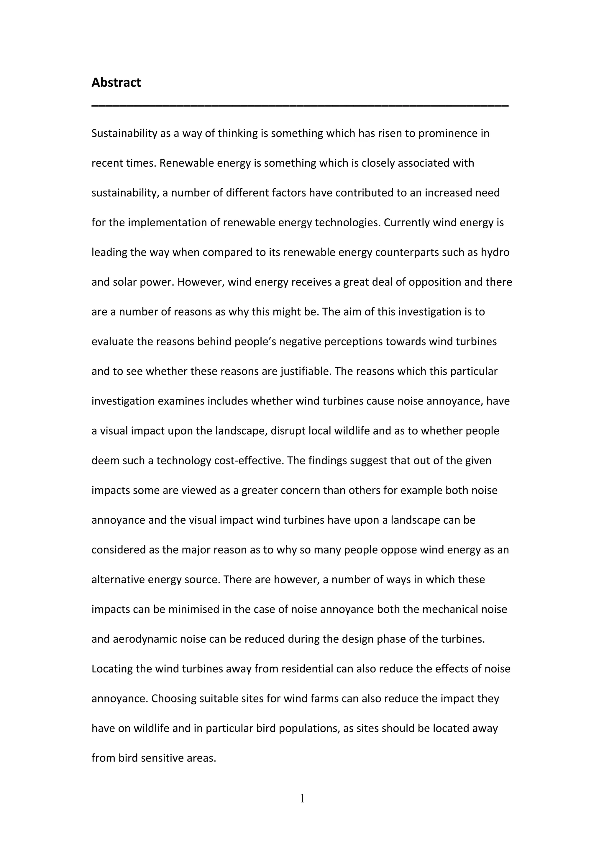 Abstract
___________________________________________________________
Sustainability as a way of thinking is something which has risen to prominence in
recent times. Renewable energy is something which is closely associated with
sustainability, a number of different factors have contributed to an increased need
for the implementation of renewable energy technologies. Currently wind energy is
leading the way when compared to its renewable energy counterparts such as hydro
and solar power. However, wind energy receives a great deal of opposition and there
are a number of reasons as why this might be. The aim of this investigation is to
evaluate the reasons behind people’s negative perceptions towards wind turbines
and to see whether these reasons are justifiable. The reasons which this particular
investigation examines includes whether wind turbines cause noise annoyance, have
a visual impact upon the landscape, disrupt local wildlife and as to whether people
deem such a technology cost-effective. The findings suggest that out of the given
impacts some are viewed as a greater concern than others for example both noise
annoyance and the visual impact wind turbines have upon a landscape can be
considered as the major reason as to why so many people oppose wind energy as an
alternative energy source. There are however, a number of ways in which these
impacts can be minimised in the case of noise annoyance both the mechanical noise
and aerodynamic noise can be reduced during the design phase of the turbines.
Locating the wind turbines away from residential can also reduce the effects of noise
annoyance. Choosing suitable sites for wind farms can also reduce the impact they
have on wildlife and in particular bird populations, as sites should be located away
from bird sensitive areas.
1
 