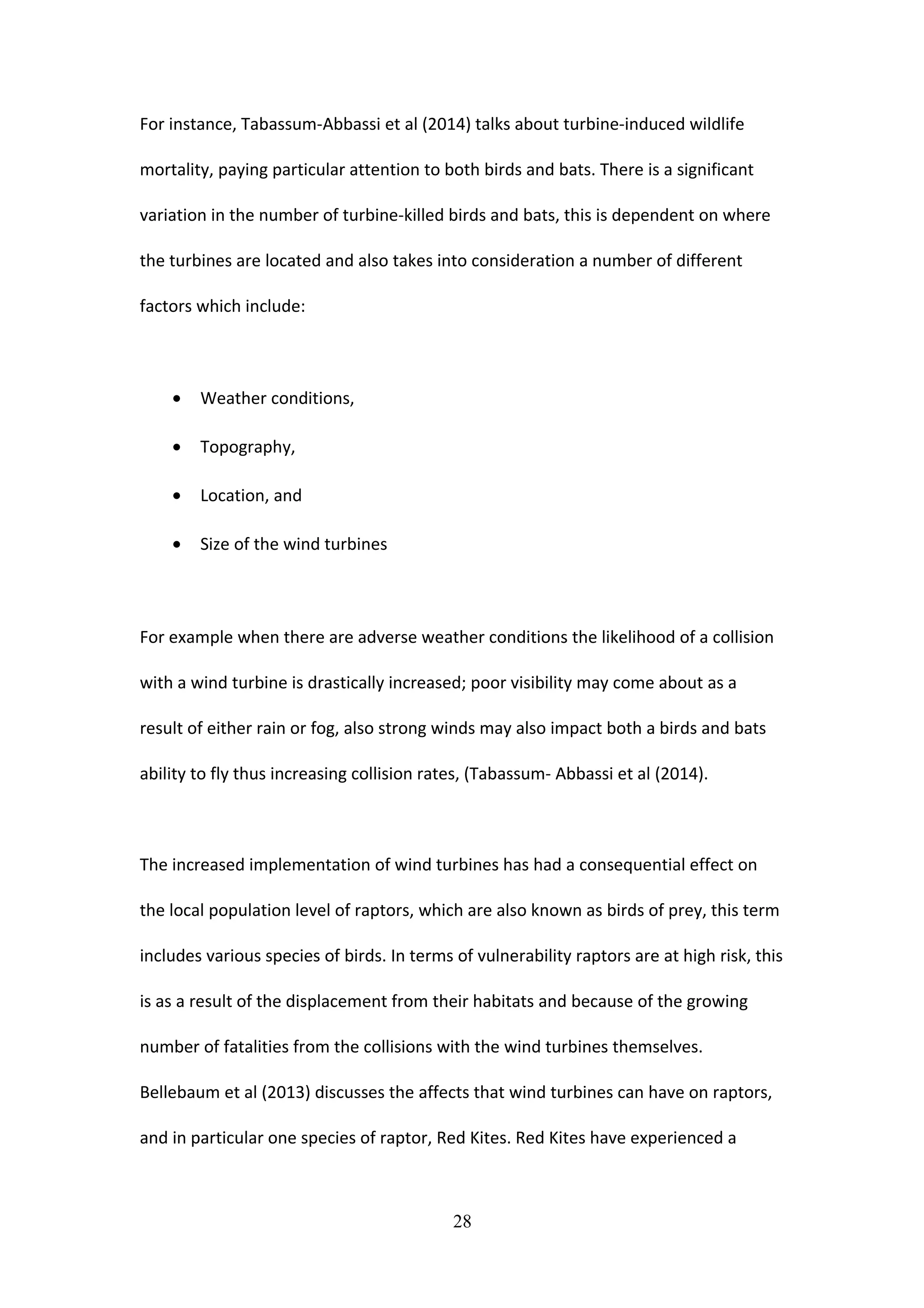 For instance, Tabassum-Abbassi et al (2014) talks about turbine-induced wildlife
mortality, paying particular attention to both birds and bats. There is a significant
variation in the number of turbine-killed birds and bats, this is dependent on where
the turbines are located and also takes into consideration a number of different
factors which include:
• Weather conditions,
• Topography,
• Location, and
• Size of the wind turbines
For example when there are adverse weather conditions the likelihood of a collision
with a wind turbine is drastically increased; poor visibility may come about as a
result of either rain or fog, also strong winds may also impact both a birds and bats
ability to fly thus increasing collision rates, (Tabassum- Abbassi et al (2014).
The increased implementation of wind turbines has had a consequential effect on
the local population level of raptors, which are also known as birds of prey, this term
includes various species of birds. In terms of vulnerability raptors are at high risk, this
is as a result of the displacement from their habitats and because of the growing
number of fatalities from the collisions with the wind turbines themselves.
Bellebaum et al (2013) discusses the affects that wind turbines can have on raptors,
and in particular one species of raptor, Red Kites. Red Kites have experienced a
28
 