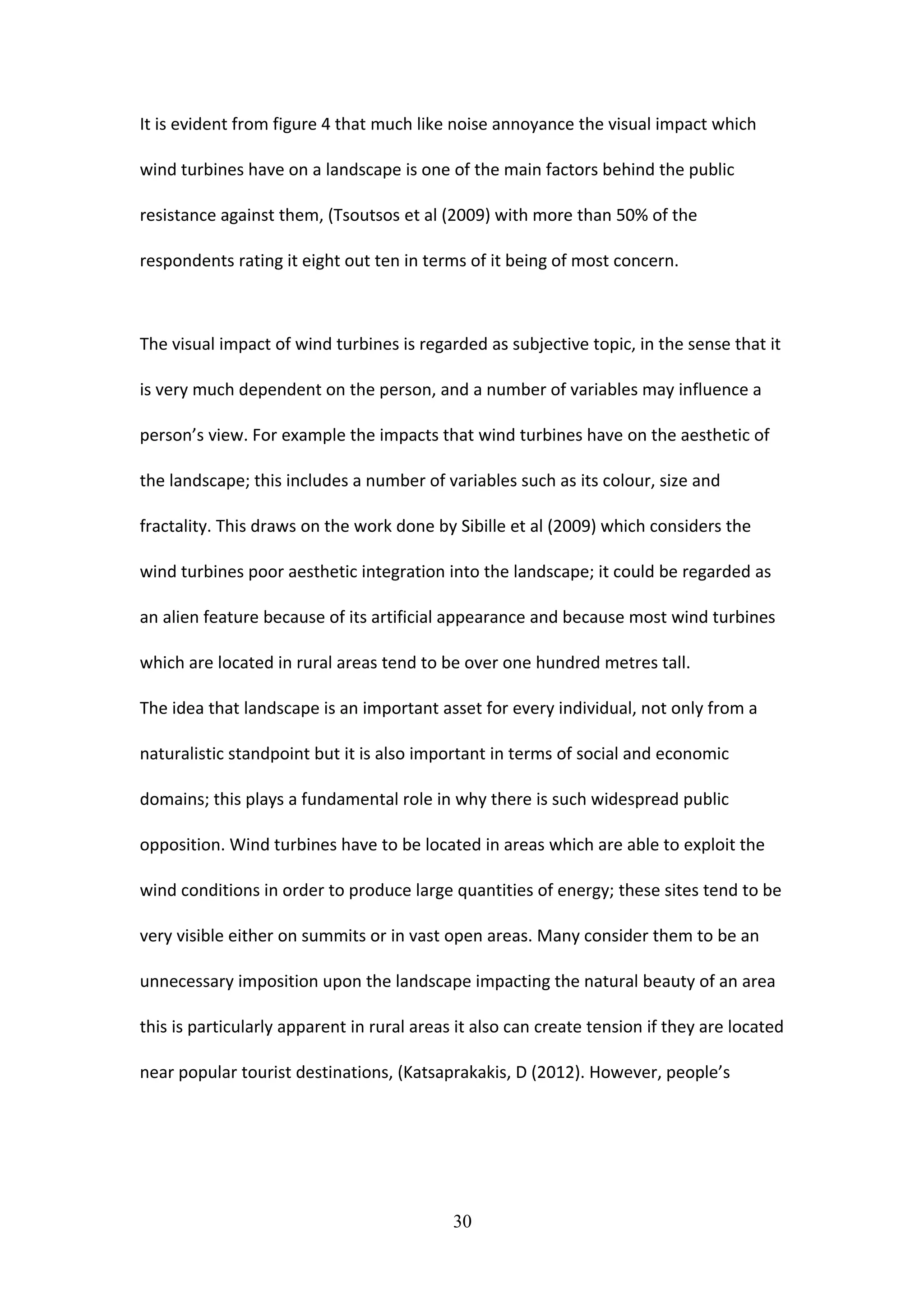 It is evident from figure 4 that much like noise annoyance the visual impact which
wind turbines have on a landscape is one of the main factors behind the public
resistance against them, (Tsoutsos et al (2009) with more than 50% of the
respondents rating it eight out ten in terms of it being of most concern.
The visual impact of wind turbines is regarded as subjective topic, in the sense that it
is very much dependent on the person, and a number of variables may influence a
person’s view. For example the impacts that wind turbines have on the aesthetic of
the landscape; this includes a number of variables such as its colour, size and
fractality. This draws on the work done by Sibille et al (2009) which considers the
wind turbines poor aesthetic integration into the landscape; it could be regarded as
an alien feature because of its artificial appearance and because most wind turbines
which are located in rural areas tend to be over one hundred metres tall.
The idea that landscape is an important asset for every individual, not only from a
naturalistic standpoint but it is also important in terms of social and economic
domains; this plays a fundamental role in why there is such widespread public
opposition. Wind turbines have to be located in areas which are able to exploit the
wind conditions in order to produce large quantities of energy; these sites tend to be
very visible either on summits or in vast open areas. Many consider them to be an
unnecessary imposition upon the landscape impacting the natural beauty of an area
this is particularly apparent in rural areas it also can create tension if they are located
near popular tourist destinations, (Katsaprakakis, D (2012). However, people’s
30
 