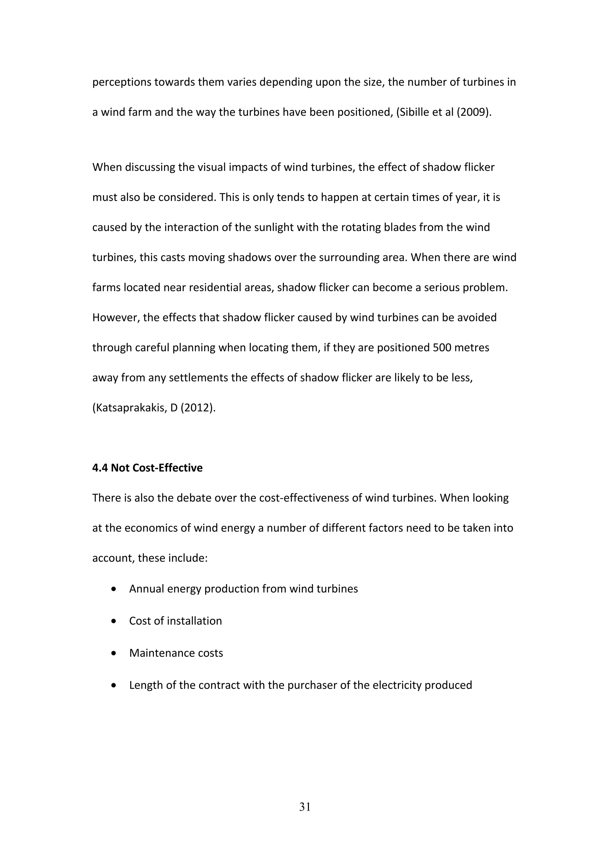 perceptions towards them varies depending upon the size, the number of turbines in
a wind farm and the way the turbines have been positioned, (Sibille et al (2009).
When discussing the visual impacts of wind turbines, the effect of shadow flicker
must also be considered. This is only tends to happen at certain times of year, it is
caused by the interaction of the sunlight with the rotating blades from the wind
turbines, this casts moving shadows over the surrounding area. When there are wind
farms located near residential areas, shadow flicker can become a serious problem.
However, the effects that shadow flicker caused by wind turbines can be avoided
through careful planning when locating them, if they are positioned 500 metres
away from any settlements the effects of shadow flicker are likely to be less,
(Katsaprakakis, D (2012).
4.4 Not Cost-Effective
There is also the debate over the cost-effectiveness of wind turbines. When looking
at the economics of wind energy a number of different factors need to be taken into
account, these include:
• Annual energy production from wind turbines
• Cost of installation
• Maintenance costs
• Length of the contract with the purchaser of the electricity produced
31
 