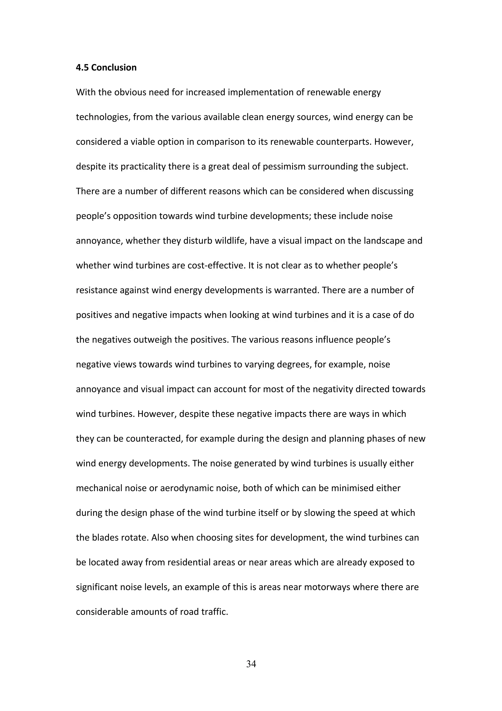 4.5 Conclusion
With the obvious need for increased implementation of renewable energy
technologies, from the various available clean energy sources, wind energy can be
considered a viable option in comparison to its renewable counterparts. However,
despite its practicality there is a great deal of pessimism surrounding the subject.
There are a number of different reasons which can be considered when discussing
people’s opposition towards wind turbine developments; these include noise
annoyance, whether they disturb wildlife, have a visual impact on the landscape and
whether wind turbines are cost-effective. It is not clear as to whether people’s
resistance against wind energy developments is warranted. There are a number of
positives and negative impacts when looking at wind turbines and it is a case of do
the negatives outweigh the positives. The various reasons influence people’s
negative views towards wind turbines to varying degrees, for example, noise
annoyance and visual impact can account for most of the negativity directed towards
wind turbines. However, despite these negative impacts there are ways in which
they can be counteracted, for example during the design and planning phases of new
wind energy developments. The noise generated by wind turbines is usually either
mechanical noise or aerodynamic noise, both of which can be minimised either
during the design phase of the wind turbine itself or by slowing the speed at which
the blades rotate. Also when choosing sites for development, the wind turbines can
be located away from residential areas or near areas which are already exposed to
significant noise levels, an example of this is areas near motorways where there are
considerable amounts of road traffic.
34
 