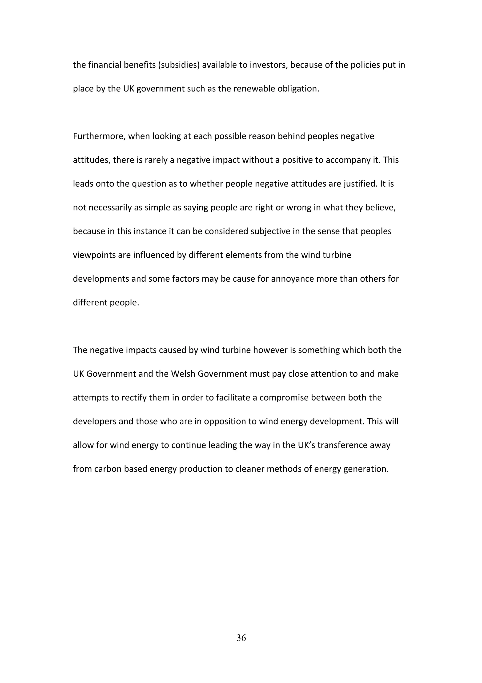 the financial benefits (subsidies) available to investors, because of the policies put in
place by the UK government such as the renewable obligation.
Furthermore, when looking at each possible reason behind peoples negative
attitudes, there is rarely a negative impact without a positive to accompany it. This
leads onto the question as to whether people negative attitudes are justified. It is
not necessarily as simple as saying people are right or wrong in what they believe,
because in this instance it can be considered subjective in the sense that peoples
viewpoints are influenced by different elements from the wind turbine
developments and some factors may be cause for annoyance more than others for
different people.
The negative impacts caused by wind turbine however is something which both the
UK Government and the Welsh Government must pay close attention to and make
attempts to rectify them in order to facilitate a compromise between both the
developers and those who are in opposition to wind energy development. This will
allow for wind energy to continue leading the way in the UK’s transference away
from carbon based energy production to cleaner methods of energy generation.
36
 