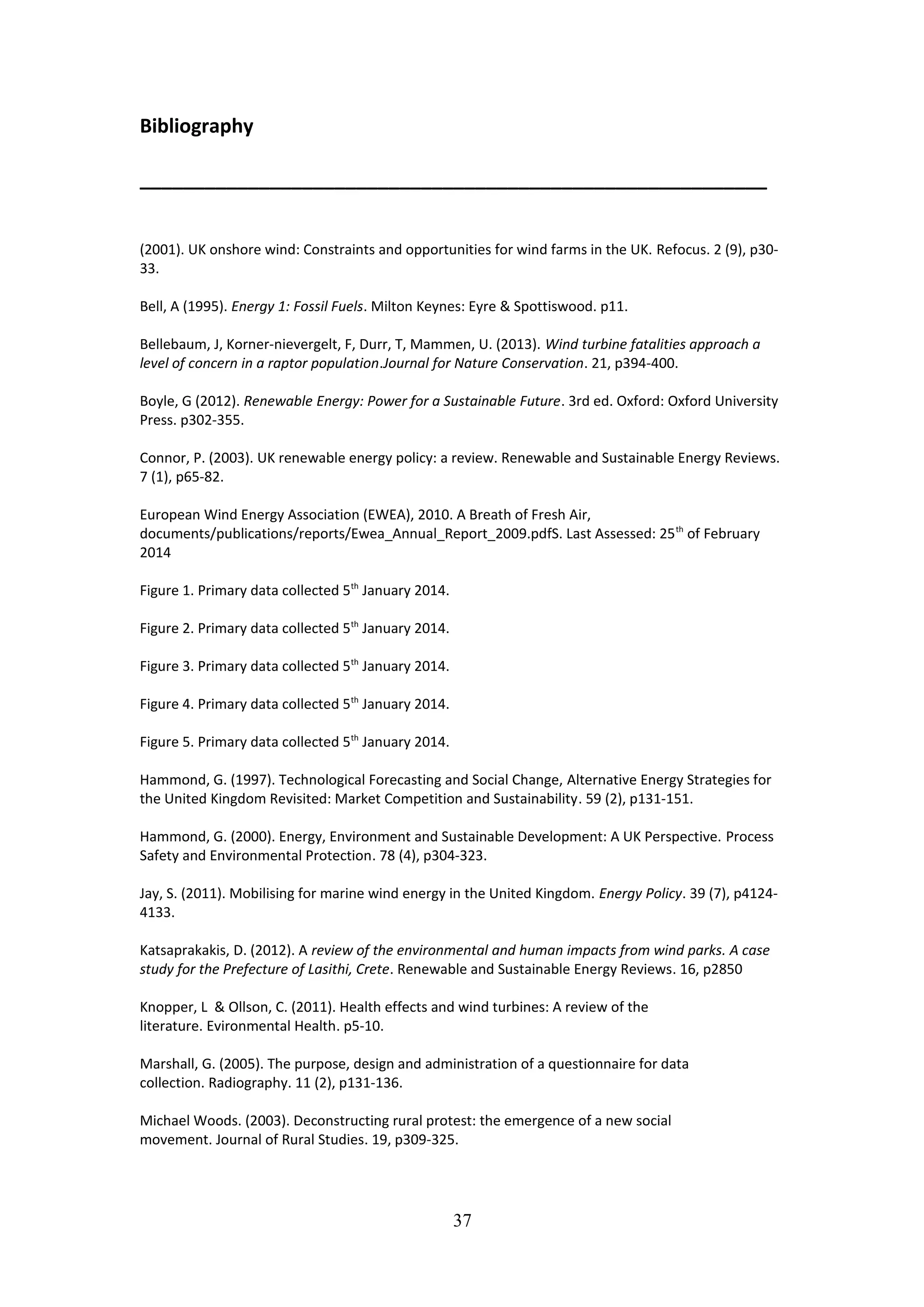 Bibliography
__________________________________________________________
(2001). UK onshore wind: Constraints and opportunities for wind farms in the UK. Refocus. 2 (9), p30-
33.
Bell, A (1995). Energy 1: Fossil Fuels. Milton Keynes: Eyre & Spottiswood. p11.
Bellebaum, J, Korner-nievergelt, F, Durr, T, Mammen, U. (2013). Wind turbine fatalities approach a
level of concern in a raptor population.Journal for Nature Conservation. 21, p394-400.
Boyle, G (2012). Renewable Energy: Power for a Sustainable Future. 3rd ed. Oxford: Oxford University
Press. p302-355.
Connor, P. (2003). UK renewable energy policy: a review. Renewable and Sustainable Energy Reviews.
7 (1), p65-82.
European Wind Energy Association (EWEA), 2010. A Breath of Fresh Air,
documents/publications/reports/Ewea_Annual_Report_2009.pdfS. Last Assessed: 25th
of February
2014
Figure 1. Primary data collected 5th
January 2014.
Figure 2. Primary data collected 5th
January 2014.
Figure 3. Primary data collected 5th
January 2014.
Figure 4. Primary data collected 5th
January 2014.
Figure 5. Primary data collected 5th
January 2014.
Hammond, G. (1997). Technological Forecasting and Social Change, Alternative Energy Strategies for
the United Kingdom Revisited: Market Competition and Sustainability. 59 (2), p131-151.
Hammond, G. (2000). Energy, Environment and Sustainable Development: A UK Perspective. Process
Safety and Environmental Protection. 78 (4), p304-323.
Jay, S. (2011). Mobilising for marine wind energy in the United Kingdom. Energy Policy. 39 (7), p4124-
4133.
Katsaprakakis, D. (2012). A review of the environmental and human impacts from wind parks. A case
study for the Prefecture of Lasithi, Crete. Renewable and Sustainable Energy Reviews. 16, p2850
Knopper, L & Ollson, C. (2011). Health effects and wind turbines: A review of the
literature. Evironmental Health. p5-10.
Marshall, G. (2005). The purpose, design and administration of a questionnaire for data
collection. Radiography. 11 (2), p131-136.
Michael Woods. (2003). Deconstructing rural protest: the emergence of a new social
movement. Journal of Rural Studies. 19, p309-325.
37
 