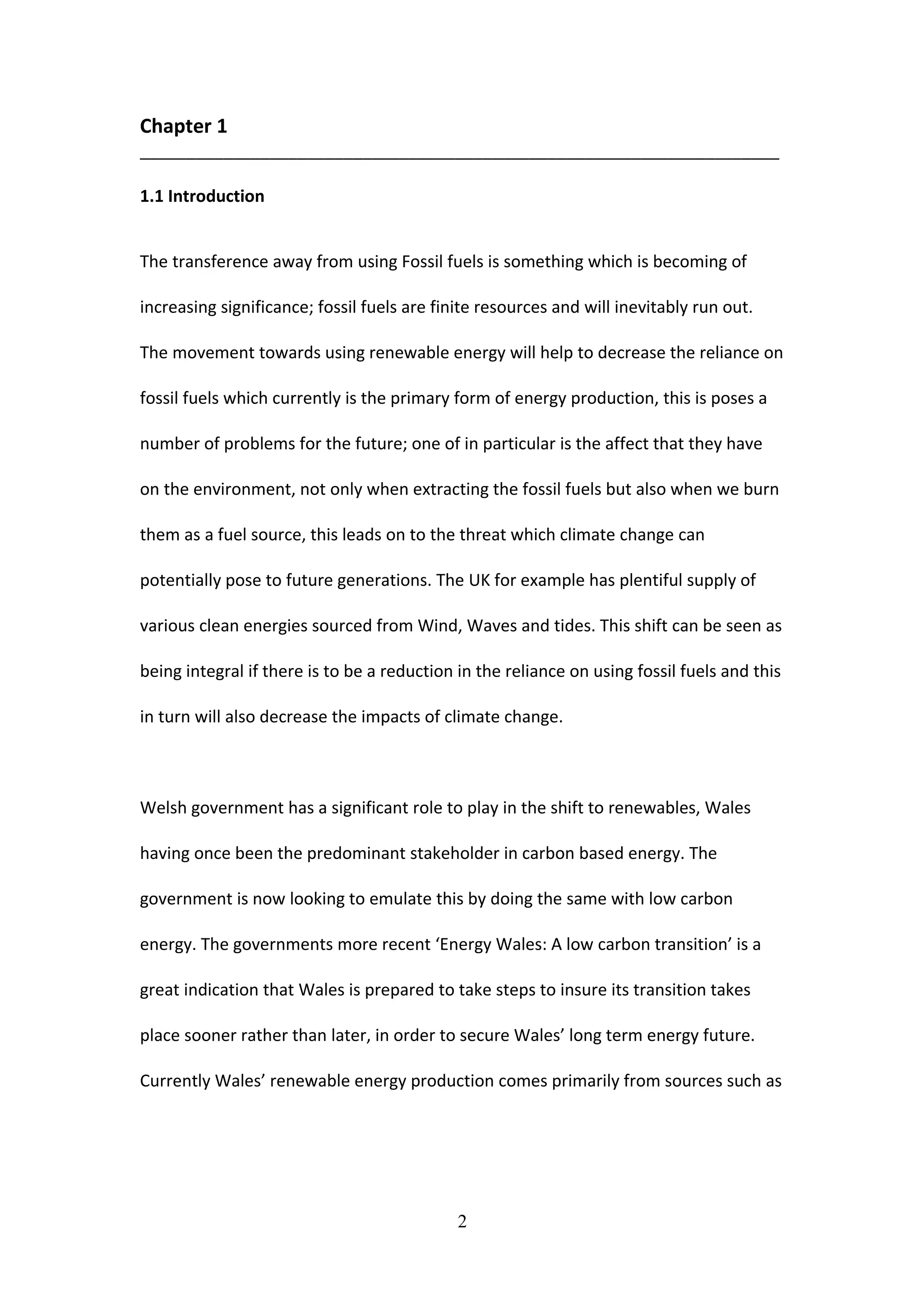 Chapter 1
_____________________________________________________________________
1.1 Introduction
The transference away from using Fossil fuels is something which is becoming of
increasing significance; fossil fuels are finite resources and will inevitably run out.
The movement towards using renewable energy will help to decrease the reliance on
fossil fuels which currently is the primary form of energy production, this is poses a
number of problems for the future; one of in particular is the affect that they have
on the environment, not only when extracting the fossil fuels but also when we burn
them as a fuel source, this leads on to the threat which climate change can
potentially pose to future generations. The UK for example has plentiful supply of
various clean energies sourced from Wind, Waves and tides. This shift can be seen as
being integral if there is to be a reduction in the reliance on using fossil fuels and this
in turn will also decrease the impacts of climate change.
Welsh government has a significant role to play in the shift to renewables, Wales
having once been the predominant stakeholder in carbon based energy. The
government is now looking to emulate this by doing the same with low carbon
energy. The governments more recent ‘Energy Wales: A low carbon transition’ is a
great indication that Wales is prepared to take steps to insure its transition takes
place sooner rather than later, in order to secure Wales’ long term energy future.
Currently Wales’ renewable energy production comes primarily from sources such as
2
 