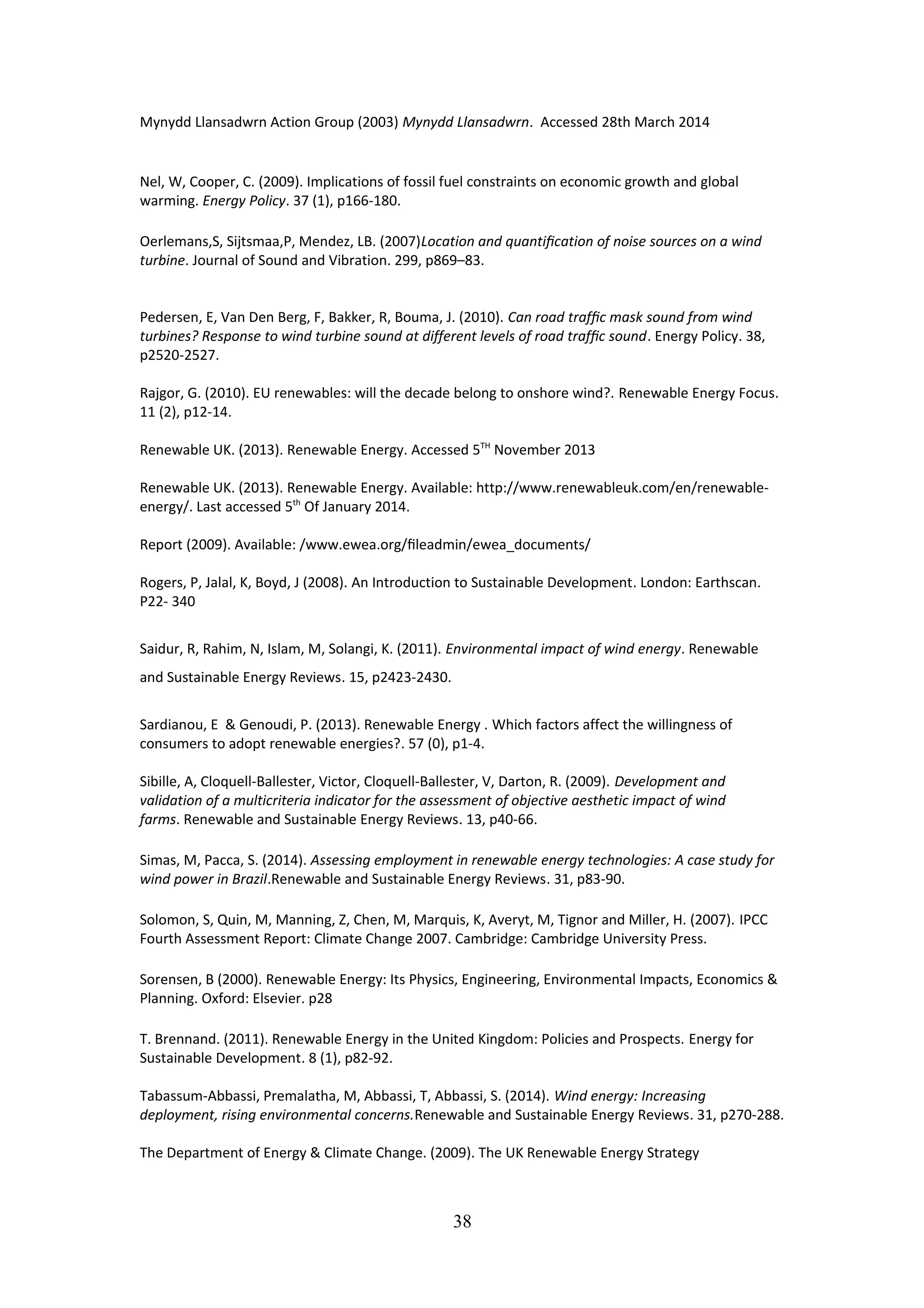 Mynydd Llansadwrn Action Group (2003) Mynydd Llansadwrn. Accessed 28th March 2014
Nel, W, Cooper, C. (2009). Implications of fossil fuel constraints on economic growth and global
warming. Energy Policy. 37 (1), p166-180.
Oerlemans,S, Sijtsmaa,P, Mendez, LB. (2007)Location and quantiﬁcation of noise sources on a wind
turbine. Journal of Sound and Vibration. 299, p869–83.
Pedersen, E, Van Den Berg, F, Bakker, R, Bouma, J. (2010). Can road trafﬁc mask sound from wind
turbines? Response to wind turbine sound at different levels of road trafﬁc sound. Energy Policy. 38,
p2520-2527.
Rajgor, G. (2010). EU renewables: will the decade belong to onshore wind?. Renewable Energy Focus.
11 (2), p12-14.
Renewable UK. (2013). Renewable Energy. Accessed 5TH
November 2013
Renewable UK. (2013). Renewable Energy. Available: http://www.renewableuk.com/en/renewable-
energy/. Last accessed 5th
Of January 2014.
Report (2009). Available: /www.ewea.org/ﬁleadmin/ewea_documents/
Rogers, P, Jalal, K, Boyd, J (2008). An Introduction to Sustainable Development. London: Earthscan.
P22- 340
Saidur, R, Rahim, N, Islam, M, Solangi, K. (2011). Environmental impact of wind energy. Renewable
and Sustainable Energy Reviews. 15, p2423-2430.
Sardianou, E & Genoudi, P. (2013). Renewable Energy . Which factors affect the willingness of
consumers to adopt renewable energies?. 57 (0), p1-4.
Sibille, A, Cloquell-Ballester, Victor, Cloquell-Ballester, V, Darton, R. (2009). Development and
validation of a multicriteria indicator for the assessment of objective aesthetic impact of wind
farms. Renewable and Sustainable Energy Reviews. 13, p40-66.
Simas, M, Pacca, S. (2014). Assessing employment in renewable energy technologies: A case study for
wind power in Brazil.Renewable and Sustainable Energy Reviews. 31, p83-90.
Solomon, S, Quin, M, Manning, Z, Chen, M, Marquis, K, Averyt, M, Tignor and Miller, H. (2007). IPCC
Fourth Assessment Report: Climate Change 2007. Cambridge: Cambridge University Press.
Sorensen, B (2000). Renewable Energy: Its Physics, Engineering, Environmental Impacts, Economics &
Planning. Oxford: Elsevier. p28
T. Brennand. (2011). Renewable Energy in the United Kingdom: Policies and Prospects. Energy for
Sustainable Development. 8 (1), p82-92.
Tabassum-Abbassi, Premalatha, M, Abbassi, T, Abbassi, S. (2014). Wind energy: Increasing
deployment, rising environmental concerns.Renewable and Sustainable Energy Reviews. 31, p270-288.
The Department of Energy & Climate Change. (2009). The UK Renewable Energy Strategy
38
 