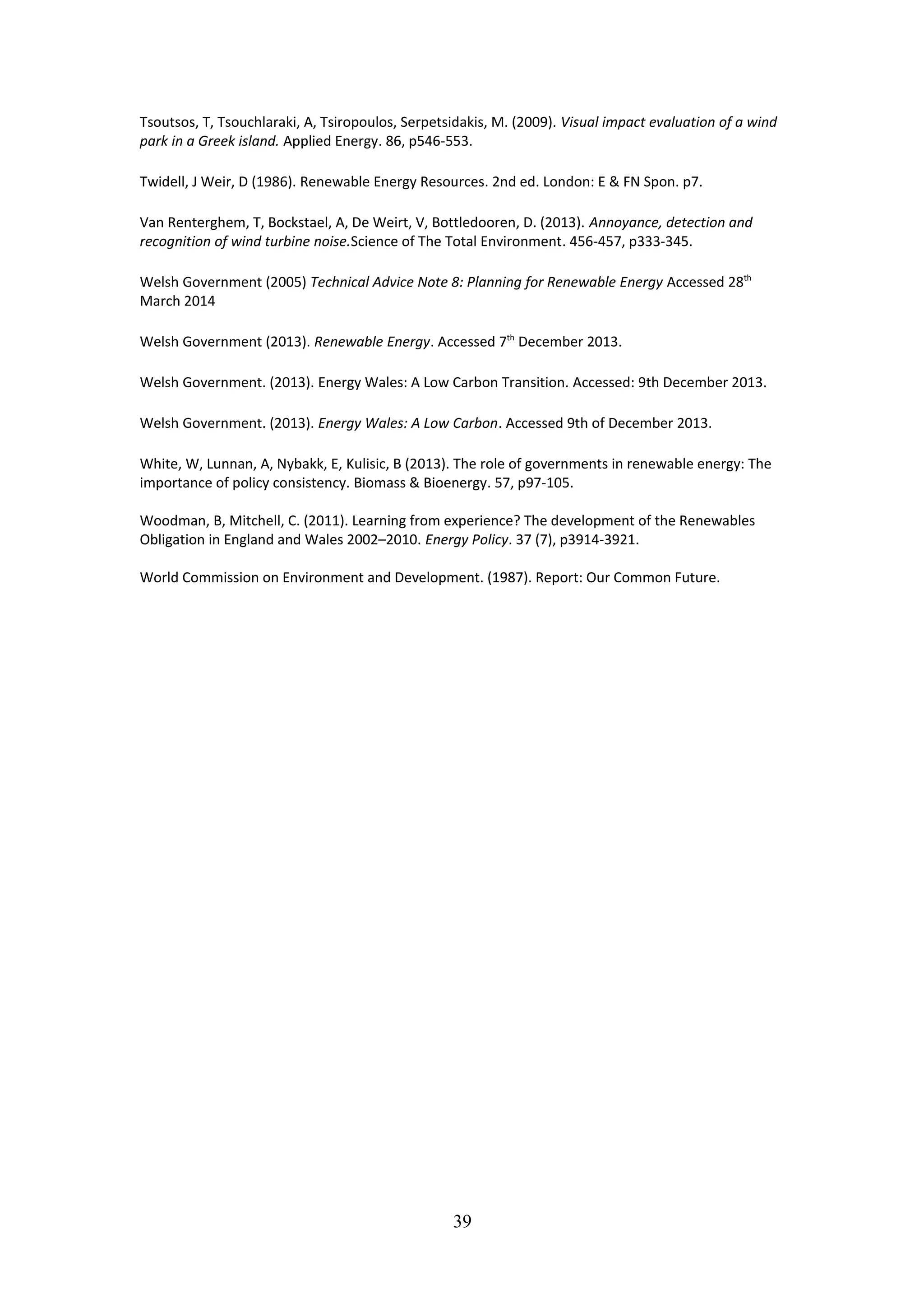 Tsoutsos, T, Tsouchlaraki, A, Tsiropoulos, Serpetsidakis, M. (2009). Visual impact evaluation of a wind
park in a Greek island. Applied Energy. 86, p546-553.
Twidell, J Weir, D (1986). Renewable Energy Resources. 2nd ed. London: E & FN Spon. p7.
Van Renterghem, T, Bockstael, A, De Weirt, V, Bottledooren, D. (2013). Annoyance, detection and
recognition of wind turbine noise.Science of The Total Environment. 456-457, p333-345.
Welsh Government (2005) Technical Advice Note 8: Planning for Renewable Energy Accessed 28th
March 2014
Welsh Government (2013). Renewable Energy. Accessed 7th
December 2013.
Welsh Government. (2013). Energy Wales: A Low Carbon Transition. Accessed: 9th December 2013.
Welsh Government. (2013). Energy Wales: A Low Carbon. Accessed 9th of December 2013.
White, W, Lunnan, A, Nybakk, E, Kulisic, B (2013). The role of governments in renewable energy: The
importance of policy consistency. Biomass & Bioenergy. 57, p97-105.
Woodman, B, Mitchell, C. (2011). Learning from experience? The development of the Renewables
Obligation in England and Wales 2002–2010. Energy Policy. 37 (7), p3914-3921.
World Commission on Environment and Development. (1987). Report: Our Common Future.
39
 