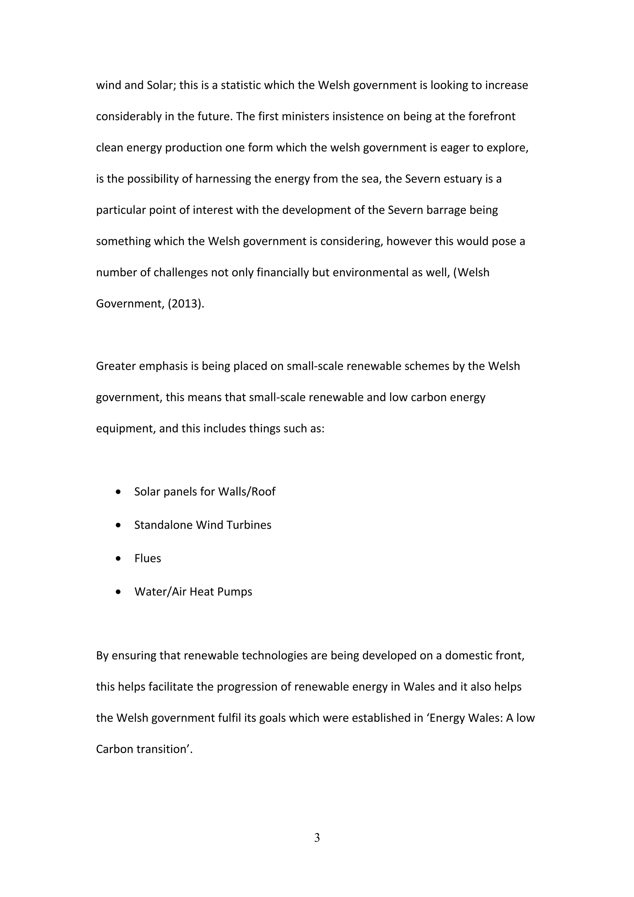 wind and Solar; this is a statistic which the Welsh government is looking to increase
considerably in the future. The first ministers insistence on being at the forefront
clean energy production one form which the welsh government is eager to explore,
is the possibility of harnessing the energy from the sea, the Severn estuary is a
particular point of interest with the development of the Severn barrage being
something which the Welsh government is considering, however this would pose a
number of challenges not only financially but environmental as well, (Welsh
Government, (2013).
Greater emphasis is being placed on small-scale renewable schemes by the Welsh
government, this means that small-scale renewable and low carbon energy
equipment, and this includes things such as:
• Solar panels for Walls/Roof
• Standalone Wind Turbines
• Flues
• Water/Air Heat Pumps
By ensuring that renewable technologies are being developed on a domestic front,
this helps facilitate the progression of renewable energy in Wales and it also helps
the Welsh government fulfil its goals which were established in ‘Energy Wales: A low
Carbon transition’.
3
 