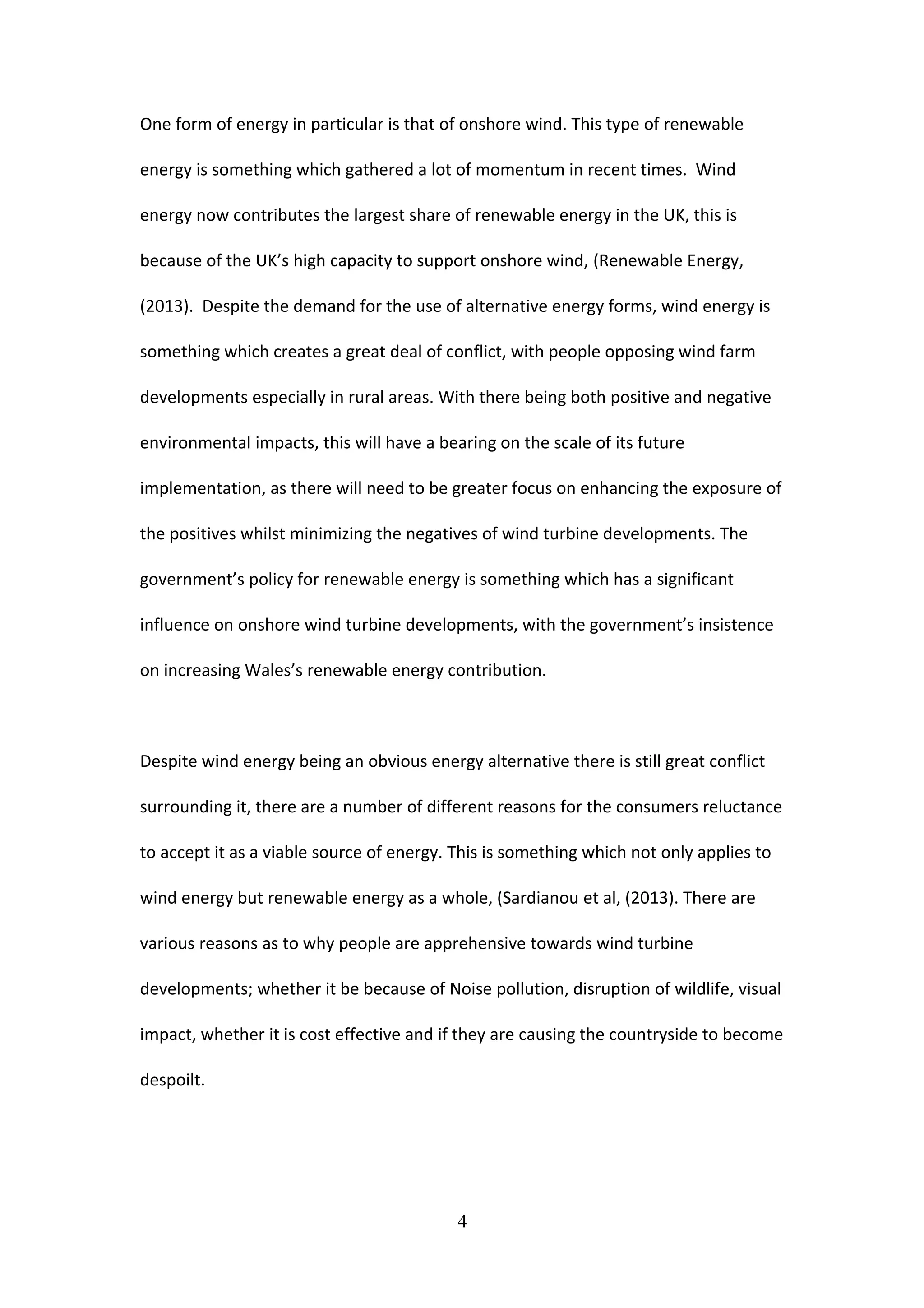 One form of energy in particular is that of onshore wind. This type of renewable
energy is something which gathered a lot of momentum in recent times. Wind
energy now contributes the largest share of renewable energy in the UK, this is
because of the UK’s high capacity to support onshore wind, (Renewable Energy,
(2013). Despite the demand for the use of alternative energy forms, wind energy is
something which creates a great deal of conflict, with people opposing wind farm
developments especially in rural areas. With there being both positive and negative
environmental impacts, this will have a bearing on the scale of its future
implementation, as there will need to be greater focus on enhancing the exposure of
the positives whilst minimizing the negatives of wind turbine developments. The
government’s policy for renewable energy is something which has a significant
influence on onshore wind turbine developments, with the government’s insistence
on increasing Wales’s renewable energy contribution.
Despite wind energy being an obvious energy alternative there is still great conflict
surrounding it, there are a number of different reasons for the consumers reluctance
to accept it as a viable source of energy. This is something which not only applies to
wind energy but renewable energy as a whole, (Sardianou et al, (2013). There are
various reasons as to why people are apprehensive towards wind turbine
developments; whether it be because of Noise pollution, disruption of wildlife, visual
impact, whether it is cost effective and if they are causing the countryside to become
despoilt.
4
 