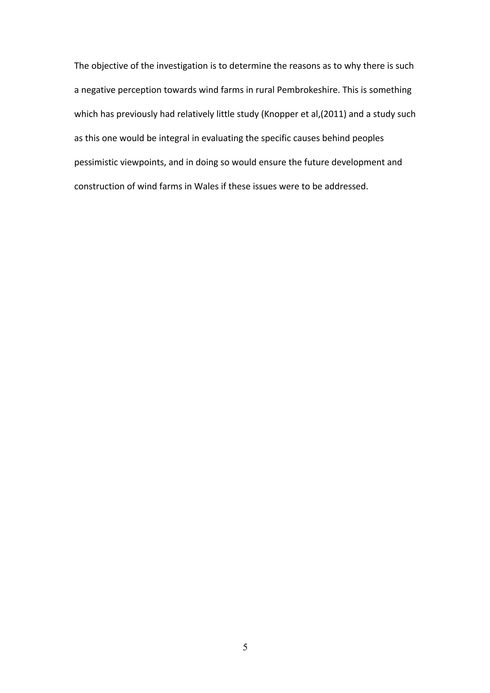 The objective of the investigation is to determine the reasons as to why there is such
a negative perception towards wind farms in rural Pembrokeshire. This is something
which has previously had relatively little study (Knopper et al,(2011) and a study such
as this one would be integral in evaluating the specific causes behind peoples
pessimistic viewpoints, and in doing so would ensure the future development and
construction of wind farms in Wales if these issues were to be addressed.
5
 