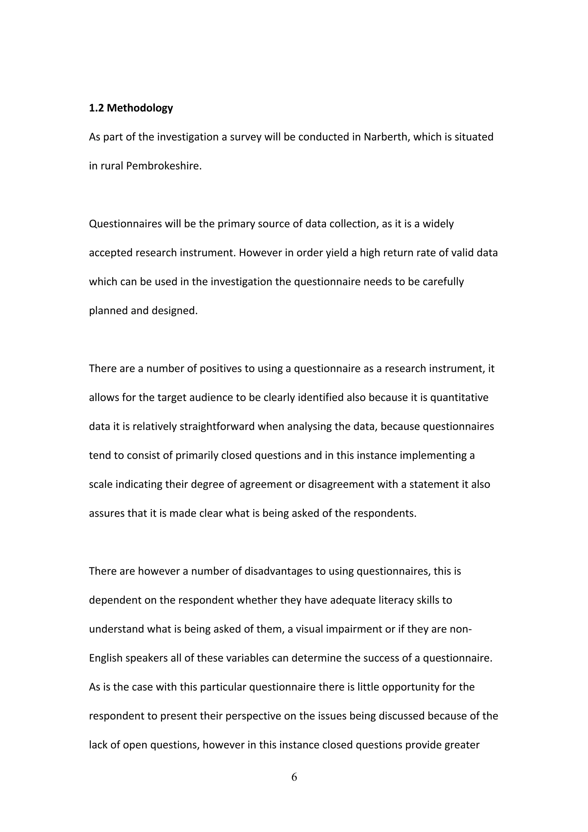 1.2 Methodology
As part of the investigation a survey will be conducted in Narberth, which is situated
in rural Pembrokeshire.
Questionnaires will be the primary source of data collection, as it is a widely
accepted research instrument. However in order yield a high return rate of valid data
which can be used in the investigation the questionnaire needs to be carefully
planned and designed.
There are a number of positives to using a questionnaire as a research instrument, it
allows for the target audience to be clearly identified also because it is quantitative
data it is relatively straightforward when analysing the data, because questionnaires
tend to consist of primarily closed questions and in this instance implementing a
scale indicating their degree of agreement or disagreement with a statement it also
assures that it is made clear what is being asked of the respondents.
There are however a number of disadvantages to using questionnaires, this is
dependent on the respondent whether they have adequate literacy skills to
understand what is being asked of them, a visual impairment or if they are non-
English speakers all of these variables can determine the success of a questionnaire.
As is the case with this particular questionnaire there is little opportunity for the
respondent to present their perspective on the issues being discussed because of the
lack of open questions, however in this instance closed questions provide greater
6
 