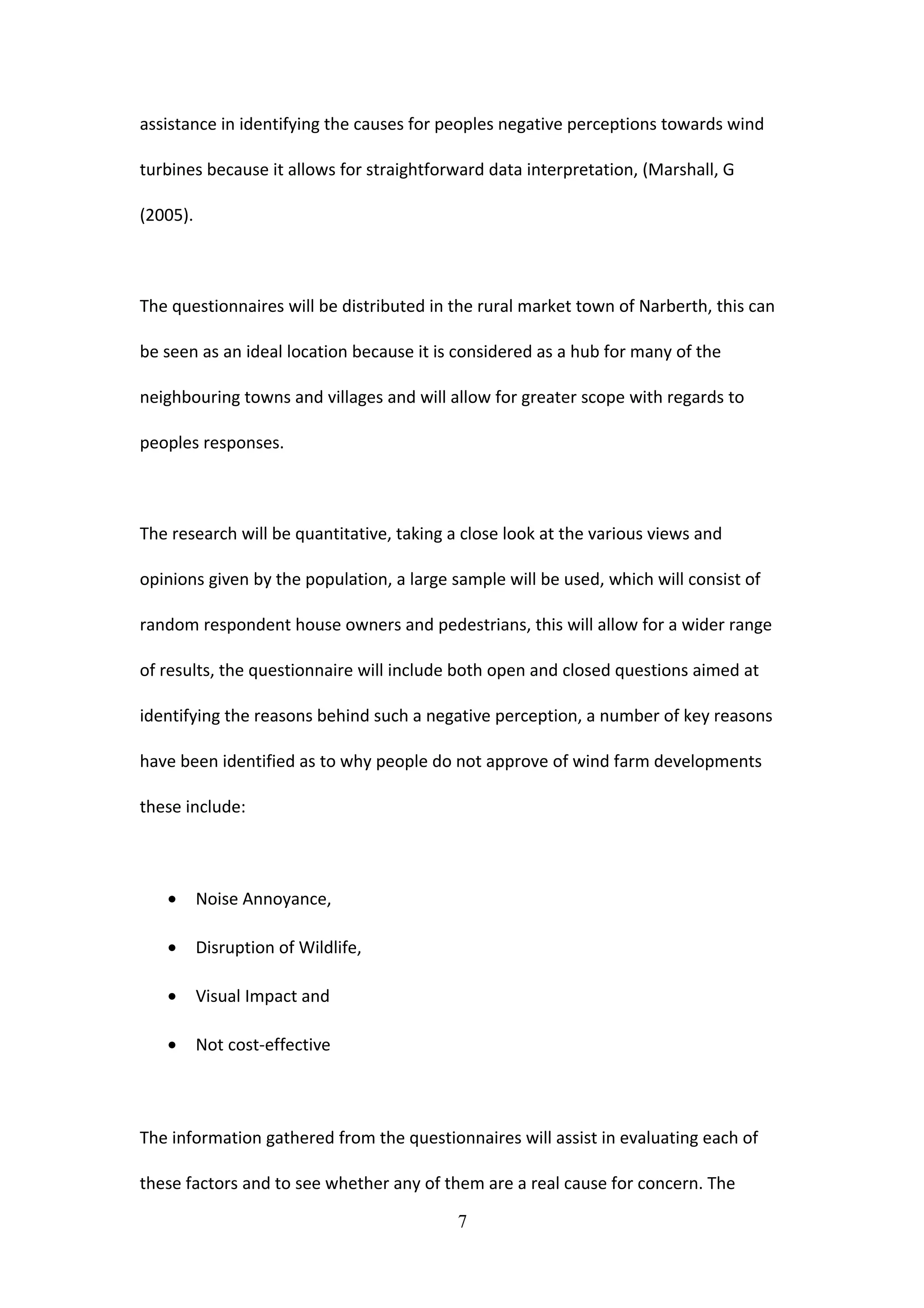 assistance in identifying the causes for peoples negative perceptions towards wind
turbines because it allows for straightforward data interpretation, (Marshall, G
(2005).
The questionnaires will be distributed in the rural market town of Narberth, this can
be seen as an ideal location because it is considered as a hub for many of the
neighbouring towns and villages and will allow for greater scope with regards to
peoples responses.
The research will be quantitative, taking a close look at the various views and
opinions given by the population, a large sample will be used, which will consist of
random respondent house owners and pedestrians, this will allow for a wider range
of results, the questionnaire will include both open and closed questions aimed at
identifying the reasons behind such a negative perception, a number of key reasons
have been identified as to why people do not approve of wind farm developments
these include:
• Noise Annoyance,
• Disruption of Wildlife,
• Visual Impact and
• Not cost-effective
The information gathered from the questionnaires will assist in evaluating each of
these factors and to see whether any of them are a real cause for concern. The
7
 