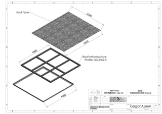 2300
2300
1880
1900
Roof Infrastructure
Profile: 50x50x2.5
Roof Panel
Mark.S
Y.G
Y.G
8 7
A
B
23456 1
578 246 13
E
D
C
F F
D
B
A
E
C
DRAWN
CHK'D
APPV'D
MFG
Q.A
DEBUR AND BREAK SHARP
CORNERS
NAME DATE
MATERIAL:
TITLE:
DWG NO.
SCALE:1:50 SHEET 1 OF 1
A3
WEIGHT:
GagonAssem
‫נוסף‬ ‫לברור‬
‫גבאי‬ ‫יוסי‬050-5283333
NOTE :
DIMENSIONS ARE IN [mm]
 