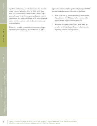 2 	 EVIDENCE OF EFFECTIVE APPROACHES TO SOCIAL AND BEHAVIOR CHANGE COMMUNICATION FOR PREVENTING AND
REDUCING STUNTING AND ANEMIA: FINDINGS FROM A SYSTEMATIC LITERATURE REVIEW
INTRODUCTIONMETHODSEXECUTIVESUMMARY
FINDINGS
COMPLEMENTARY
FEEDING
BREASTFEEDING
PREGNANCYAND
LACTATION
ing of the local context, as well as evidence. This literature
review is part of a broader effort by SPRING to docu-
ment and disseminate evidence related to effective SBCC
approaches, and to develop program guidance to support
governments and other stakeholders in the delivery of high
impact nutrition practices at the facility, community, and
household levels.
This review provides a comprehensive summary of peer-
reviewed evidence regarding the effectiveness of SBCC
approaches in increasing the uptake of high impact MIYCN
practices, seeking to answer the following questions:
1.	 What is the state of peer-reviewed evidence regarding
the application of SBCC approaches to increase the
uptake of high impact nutrition practices?
2.	 Where are the gaps in the evidence? What SBCC ap-
proaches or activities lack evidence of effectiveness in
improving nutrition-related practices?
 