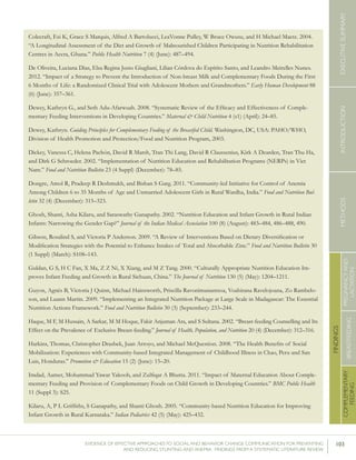 103EVIDENCE OF EFFECTIVE APPROACHES TO SOCIAL AND BEHAVIOR CHANGE COMMUNICATION FOR PREVENTING
AND REDUCING STUNTING AND ANEMIA: FINDINGS FROM A SYSTEMATIC LITERATURE REVIEW
INTRODUCTIONMETHODSEXECUTIVESUMMARY
FINDINGS
COMPLEMENTARY
FEEDING
BREASTFEEDING
PREGNANCYAND
LACTATION
Colecraft, Esi K, Grace S Marquis, Alfred A Bartolucci, LeaVonne Pulley, W Bruce Owusu, and H Michael Maetz. 2004.
“A Longitudinal Assessment of the Diet and Growth of Malnourished Children Participating in Nutrition Rehabilitation
Centres in Accra, Ghana.” Public Health Nutrition 7 (4) (June): 487–494.
De Oliveira, Luciana Dias, Elsa Regina Justo Giugliani, Lilian Córdova do Espírito Santo, and Leandro Meirelles Nunes.
2012. “Impact of a Strategy to Prevent the Introduction of Non-breast Milk and Complementary Foods During the First
6 Months of Life: a Randomized Clinical Trial with Adolescent Mothers and Grandmothers.” Early Human Development 88
(6) (June): 357–361.
Dewey, Kathryn G., and Seth Adu-Afarwuah. 2008. “Systematic Review of the Efficacy and Effectiveness of Comple-
mentary Feeding Interventions in Developing Countries.” Maternal & Child Nutrition 4 (s1) (April): 24–85.
Dewey, Kathryn. Guiding Principles for Complementary Feeding of the Breastfed Child. Washington, DC, USA: PAHO/WHO,
Division of Health Promotion and Protection/Food and Nutrition Program, 2003.
Dickey, Vanessa C, Helena Pachón, David R Marsh, Tran Thi Lang, David R Claussenius, Kirk A Dearden, Tran Thu Ha,
and Dirk G Schroeder. 2002. “Implementation of Nutrition Education and Rehabilitation Programs (NERPs) in Viet
Nam.” Food and Nutrition Bulletin 23 (4 Suppl) (December): 78–85.
Dongre, Amol R, Pradeep R Deshmukh, and Bishan S Garg. 2011. “Community-led Initiative for Control of Anemia
Among Children 6 to 35 Months of Age and Unmarried Adolescent Girls in Rural Wardha, India.” Food and Nutrition Bul-
letin 32 (4) (December): 315–323.
Ghosh, Shanti, Asha Kilaru, and Saraswathy Ganapathy. 2002. “Nutrition Education and Infant Growth in Rural Indian
Infants: Narrowing the Gender Gap?” Journal of the Indian Medical Association 100 (8) (August): 483–484, 486–488, 490.
Gibson, Rosalind S, and Victoria P Anderson. 2009. “A Review of Interventions Based on Dietary Diversification or
Modification Strategies with the Potential to Enhance Intakes of Total and Absorbable Zinc.” Food and Nutrition Bulletin 30
(1 Suppl) (March): S108–143.
Guldan, G S, H C Fan, X Ma, Z Z Ni, X Xiang, and M Z Tang. 2000. “Culturally Appropriate Nutrition Education Im-
proves Infant Feeding and Growth in Rural Sichuan, China.” The Journal of Nutrition 130 (5) (May): 1204–1211.
Guyon, Agnès B, Victoria J Quinn, Michael Hainsworth, Priscilla Ravonimanantsoa, Voahirana Ravelojoana, Zo Rambelo-
son, and Luann Martin. 2009. “Implementing an Integrated Nutrition Package at Large Scale in Madagascar: The Essential
Nutrition Actions Framework.” Food and Nutrition Bulletin 30 (3) (September): 233–244.
Haque, M F, M Hussain, A Sarkar, M M Hoque, Fakir Anjuman Ara, and S Sultana. 2002. “Breast-feeding Counselling and Its
Effect on the Prevalence of Exclusive Breast-feeding.” Journal of Health, Population, and Nutrition 20 (4) (December): 312–316.
Harkins, Thomas, Christopher Drasbek, Juan Arroyo, and Michael McQuestion. 2008. “The Health Benefits of Social
Mobilization: Experiences with Community-based Integrated Management of Childhood Illness in Chao, Peru and San
Luis, Honduras.” Promotion & Education 15 (2) (June): 15–20.
Imdad, Aamer, Mohammad Yawar Yakoob, and Zulfiqar A Bhutta. 2011. “Impact of Maternal Education About Comple-
mentary Feeding and Provision of Complementary Foods on Child Growth in Developing Countries.” BMC Public Health
11 (Suppl 3): S25.
Kilaru, A, P L Griffiths, S Ganapathy, and Shanti Ghosh. 2005. “Community-based Nutrition Education for Improving
Infant Growth in Rural Karnataka.” Indian Pediatrics 42 (5) (May): 425–432.
 